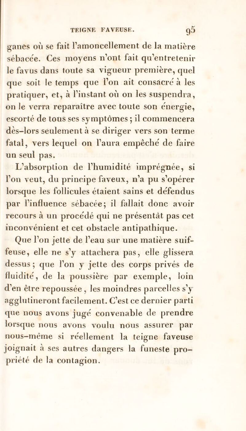 oanes où se fait l’amoncellement de la matière r> sébacée. Ces moyens n’ont fait qu’entretenir le favus dans toute sa vigueur première, quel que soit le temps que l’on ait consacre à les pratiquer, et, à l’instant où on les suspendra, on le verra reparaître avec toute son énergie, escorté de tous ses symptômes ; il commencera dès-lors seulement à se diriger vers son terme fatal, vers lequel on l’aura empêché de faire un seul pas. L’absorption de l’humidité imprégnée, si l’on veut, du principe faveux, n’a pu s’opérer lorsque les follicules étaient sains et défendus par l’influence sébacée; il fallait donc avoir recours à un procédé qui ne présentât pas cet inconvénient et cet obstacle antipathique. Que l’on jette de l’eau sur une matière suif- feuse, elle ne s’y attachera pas, elle glissera dessus ; que l’on y jette des corps privés de fluidité, de la poussière par exemple, loin d’en être repoussée , les moindres parcelles s’y agglutineront facilement. C’est ce dernier parti que nous avons jugé convenable de prendre lorsque nous avons voulu nous assurer par nous-même si réellement la teigne faveuse joignait à ses autres dangers la funeste pro¬ priété de la contagion.