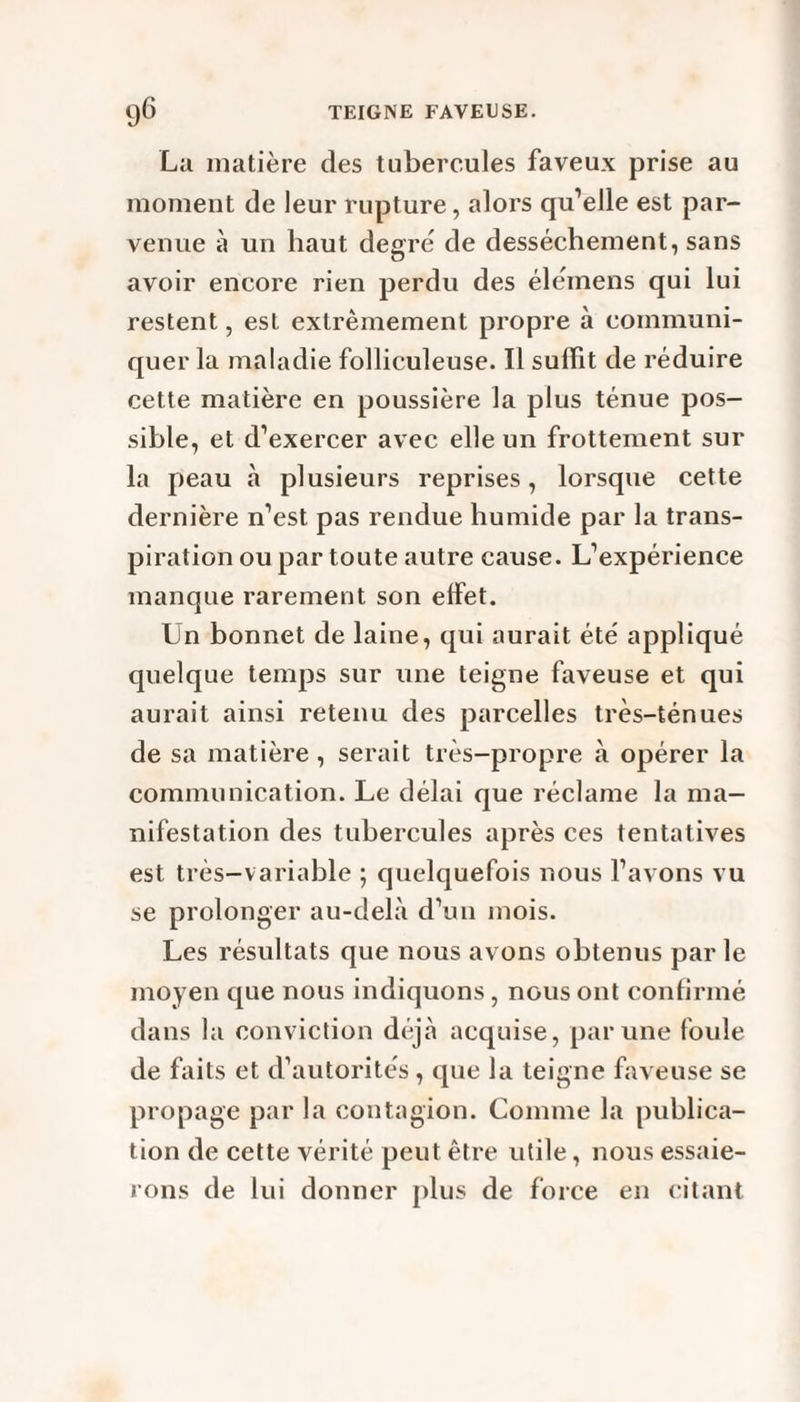 La matière des tubercules faveux prise au moment de leur rupture, alors qu’elle est par¬ venue à un haut degré de dessèchement, sans avoir encore rien perdu des élémens qui lui restent, est extrêmement propre à communi¬ quer la maladie folliculeuse. Il suffit de réduire cette matière en poussière la plus ténue pos¬ sible, et d’exercer avec elle un frottement sur la peau à plusieurs reprises, lorsque cette dernière n’est pas rendue humide par la trans¬ piration ou par toute autre cause. L’expérience manque rarement son effet. Un bonnet de laine, qui aurait été' appliqué quelque temps sur une teigne faveuse et qui aurait ainsi retenu des parcelles très-ténues de sa matière, serait très-propre à opérer la communication. Le délai que réclame la ma¬ nifestation des tubercules après ces tentatives est très—variable ; quelquefois nous l’avons vu se prolonger au-delà d’un mois. Les résultats que nous avons obtenus par le moyen que nous indiquons, nous ont confirmé dans la conviction déjà acquise, par une foule de faits et d’autorités, que la teigne faveuse se propage par la contagion. Comme la publica¬ tion de cette vérité peut être utile, nous essaie¬ rons de lui donner plus de force en citant
