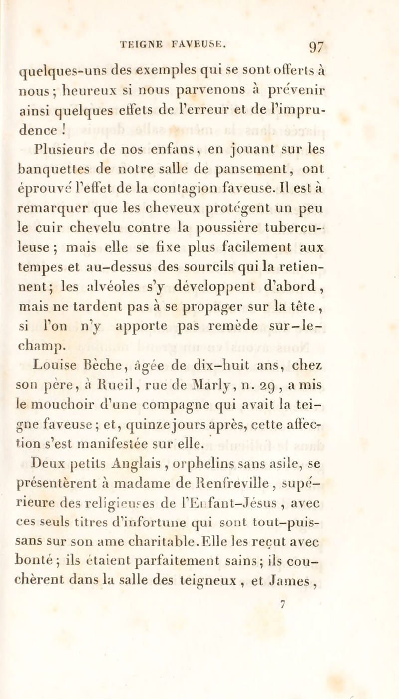 quelques-uns des exemples qui se sont offerts à nous-, heureux si nous parvenons à prévenir ainsi quelques etfets de l’erreur et de l’impru¬ dence Plusieurs de nos enfans, en jouant sur les banquettes de notre salle de pansement, ont éprouvé l’effet de la contagion faveuse. Il est à remarquer que les cheveux protègent un peu le cuir chevelu contre la poussière tubercu¬ leuse ; mais elle se fixe plus facilement aux tempes et au-dessus des sourcils qui la retien¬ nent; les alvéoles s’y développent d’abord, mais ne tardent pas à se propager sur la tête, si l’on n’y apporte pas remède sur-le- champ. Louise Bêche, âgée de dix-huit ans, chez son père, à Rueil, rue de Marly, n. 29 , a mis le mouchoir d’une compagne qui avait la tei¬ gne faveuse ; et, quinze jours après, cette affec¬ tion s’est manifestée sur elle. Deux petits Anglais , orphelins sans asile, se présentèrent à madame de Renfreville, supé¬ rieure des religieuses de l’Ei fant-Jésus , avec ces seuls titres d’infortune qui sont tout-puis- sans sur son ame charitable.Elle les reçut avec bonté; ils étaient parfaitement sains; ils cou¬ chèrent dans la salle des teigneux , et James, 7
