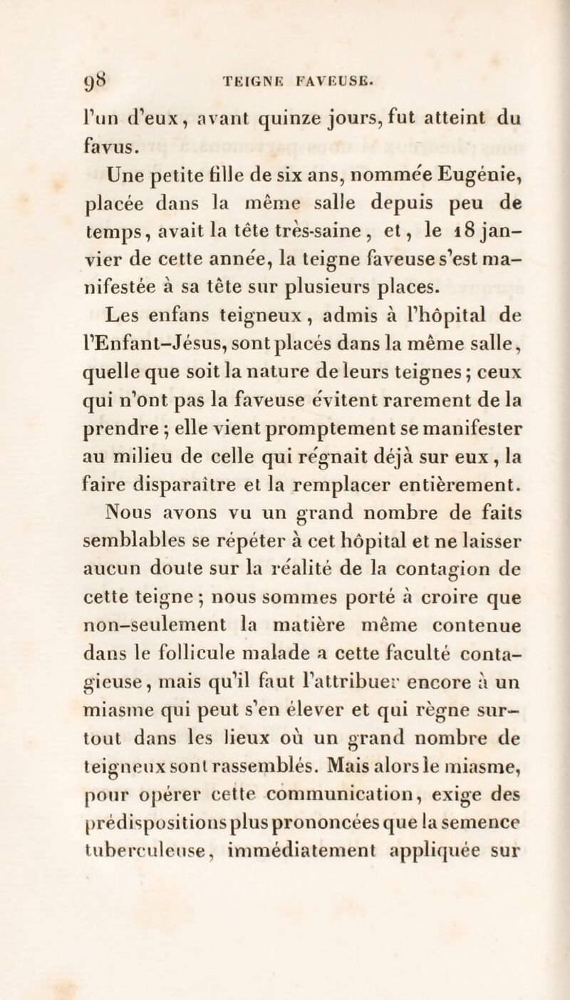 l’un d’eux, avant quinze jours, fut atteint du fa vus. Une petite fille de six ans, nommée Eugénie, placée dans la même salle depuis peu de temps, avait la tête très-saine , et, le 18 jan¬ vier de cette année, la teigne faveuse s’est ma¬ nifestée à sa tête sur plusieurs places. Les enfans teigneux, admis à l’hôpital de l’Enfant-Jésus, sont placés dans la même salle, quelle que soit la nature de leurs teignes ; ceux qui n’ont pas la faveuse évitent rarement de la prendre ; elle vient promptement se manifester au milieu de celle qui régnait déjà sur eux , la faire disparaître et la remplacer entièrement. Nous avons vu un grand nombre de faits semblables se répéter à cet hôpital et ne laisser aucun doute sur la réalité de la contagion de cette teigne -, nous sommes porté à croire que non-seulement la matière même contenue dans le follicule malade a cette faculté conta¬ gieuse, mais qu’il faut l’attribuer encore à un miasme qui peut s’en élever et qui règne sur¬ tout dans les lieux où un grand nombre de teigneux sont rassemblés. Mais alors le miasme, pour opérer cette communication, exige des prédispositions plus prononcées que la semence tuberculeuse, immédiatement appliquée sur