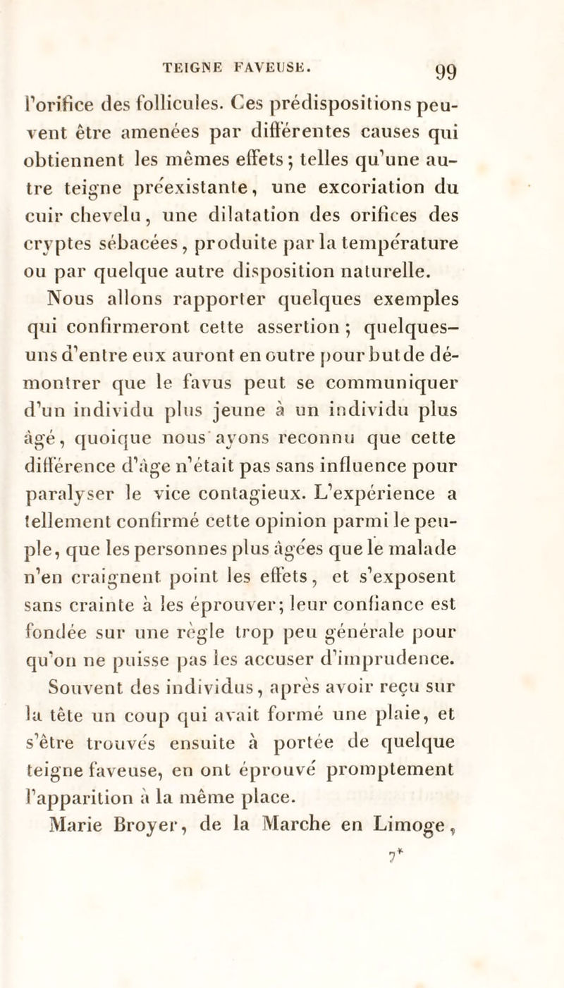 l’orifice des follicules. Ces prédispositions peu¬ vent être amenées par différentes causes qui obtiennent les mêmes effets; telles qu’une au¬ tre teigne préexistante, une excoriation du cuir chevelu, une dilatation des orifices des cryptes sébacées, produite par la température ou par quelque autre disposition naturelle. Nous allons rapporter quelques exemples qui confirmeront cette assertion ; quelques- uns d’entre eux auront en outre pour but de dé¬ montrer que le fa vus peut se communiquer d’un individu plus jeune à un individu plus âgé, quoique nous ayons reconnu que cette différence d’âge n’était pas sans influence pour paralyser le vice contagieux. L’expérience a tellement confirmé cette opinion parmi le peu¬ ple, que les personnes plus âgées que le malade n’en craignent point les effets, et s’exposent sans crainte à les éprouver; leur confiance est fondée sur une règle trop peu générale pour qu’on ne puisse pas les accuser d’imprudence. Souvent des individus, après avoir reçu sur la tête un coup qui avait formé une plaie, et s’être trouvés ensuite à portée de quelque teigne faveuse, en ont éprouvé promptement l’apparition à la même place. Marie Broyer, de la Marche en Limoge, 7*
