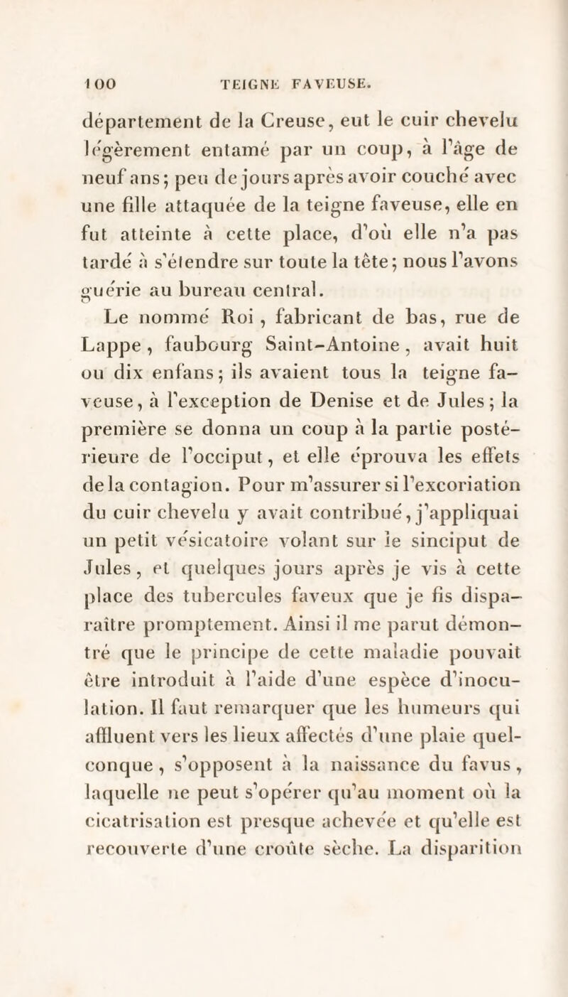département de la Creuse, eut le cuir chevelu légèrement entamé par un coup, à l’âge de neuf ans; peu de jours après avoir couché avec une fille attaquée de la teigne faveuse, elle en fut atteinte à cette place, d’où elle n’a pas tardé à s’étendre sur toute la tête; nous l’avons ouérie au bureau central. Cl Le nommé Roi , fabricant de bas, rue de Lappe , faubourg Saint-Antoine, avait huit ou dix enfans ; ils avaient tous la teigne fa¬ veuse, à l’exception de Denise et de Jules; la première se donna un coup à la partie posté¬ rieure de l’occiput, et elle éprouva les effets de la contagion. Pour m’assurer si l’excoriation du cuir chevelu y avait contribué, j’appliquai un petit vésicatoire volant sur le sinciput de Jules, et quelques jours après je vis à cette place des tubercules faveux que je fis dispa¬ raître promptement. Ainsi il me parut démon¬ tré que le principe de cette maladie pouvait être introduit à l’aide d’une espèce d’inocu¬ lation. Il faut remarquer que les humeurs qui affluent vers les lieux affectés d’une plaie quel¬ conque , s’opposent à la naissance du favus, laquelle ne peut s’opérer qu’au moment où la cicatrisation est presque achevée et qu’elle est recouverte d’une croûte sèche. La disparition