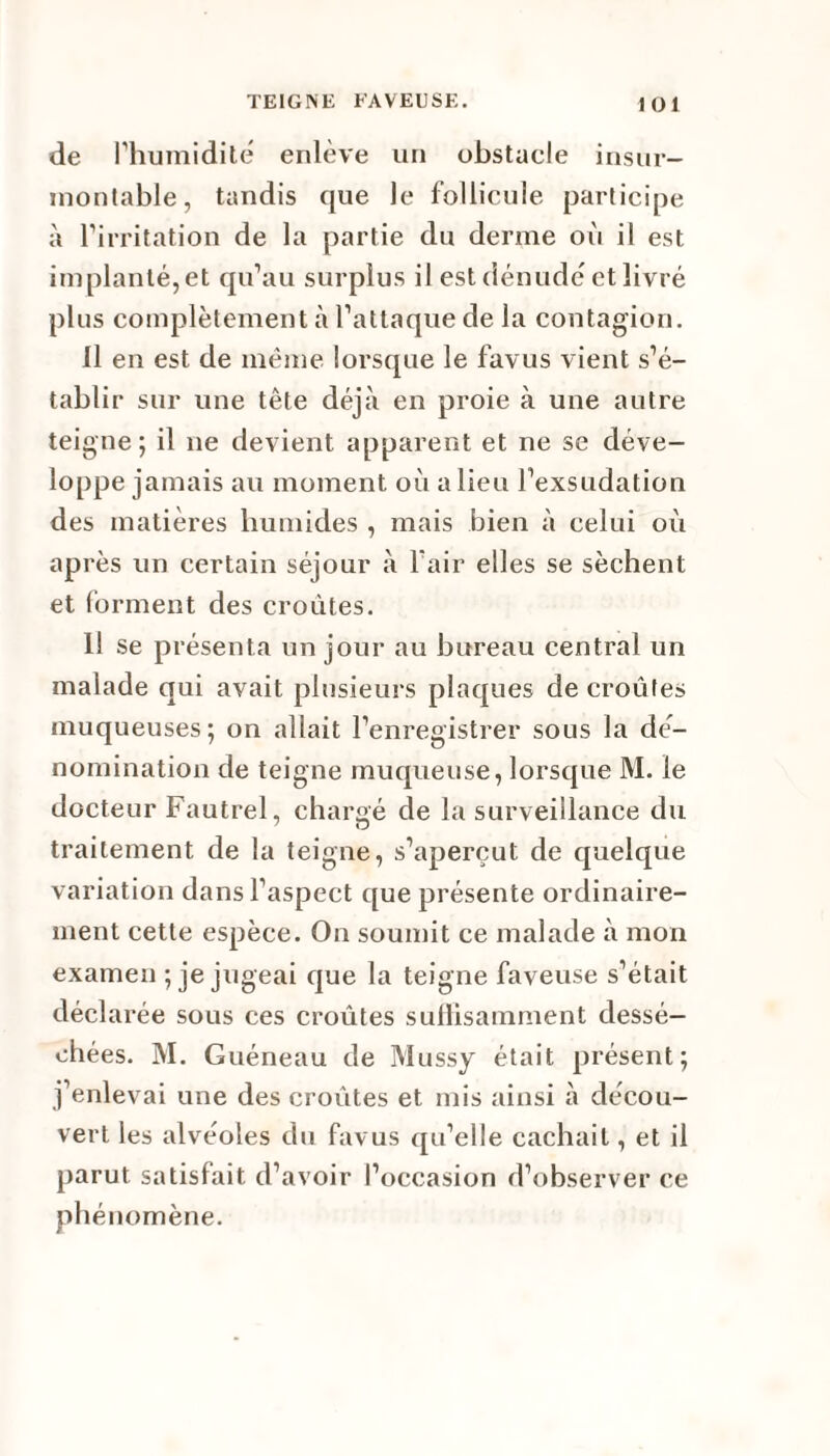 de l’humidité enlève un obstacle insur¬ montable, tandis que le follicule participe à l’irritation de la partie du derme où il est implanté, et qu’au surplus il est dénudé et livré plus complètement à l’attaque de la contagion. Il en est de même lorsque le favus vient s’é¬ tablir sur une tête déjà en proie à une autre teigne; il ne devient apparent et ne se déve¬ loppe jamais au moment où a lieu l’exsudation des matières humides , mais bien à celui où après un certain séjour à l’air elles se sèchent et forment des croûtes. Il se présenta un jour au bureau central un malade qui avait plusieurs plaques de croûtes muqueuses; on allait l’enregistrer sous la dé¬ nomination de teigne muqueuse, lorsque M. le docteur Fautrel, chargé de la surveillance du traitement de la teigne, s’aperçut de quelque variation dans l’aspect que présente ordinaire¬ ment cette espèce. On soumit ce malade à mon examen ; je jugeai que la teigne faveuse s’était déclarée sous ces croûtes sullisamment dessé¬ chées. M. Guéneau de Mussy était présent; j’enlevai une des croûtes et mis ainsi à décou¬ vert les alvéoles du favus qu’elle cachait, et il parut satisfait d’avoir l’occasion d’observer ce phénomène.