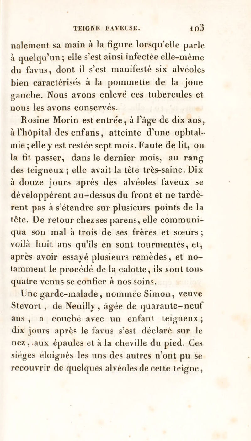 nalement sa main à la figure lorsqu’elle parle à quelqu’un ; elle s’est ainsi infectée elle-même du favus, dont il s’est manifesté six alvéoles bien caractérisés à la pommette de la joue aauche. Nous avons enlevé ces tubercules et O nous les avons conservés. Rosine Morin est entrée, à l’âge de dix ans, à l’hôpital des enfans, atteinte d’une ophtal¬ mie ; elle y est restée sept mois. Faute de lit, on la fît passer, dans le dernier mois, au rang des teigneux ; elle avait la tête très-saine. Dix à douze jours après des alvéoles faveux se développèrent au-dessus du front et ne tardè¬ rent pas à s’étendre sur plusieurs points de la tête. De retour chez ses parens, elle communi¬ qua son mal à trois de ses frères et sœurs ; voilà huit ans qu’ils en sont tourmentés, et, après avoir essayé plusieurs remèdes, et no¬ tamment le procédé de la calotte, ils sont tous quatre venus se confier à nos soins. Une garde-malade, nommée Simon, veuve Stevort , de Neuilly, âgée de quarante-neuf ans , a couché avec un enfant teigneux ; dix jours après le favus s’est déclaré sur le nez, aux épaules et à la cheville du pied. Ces sièges éloignés les uns des autres n’ont pu se recouvrir de quelques alvéoles de cette teigne,