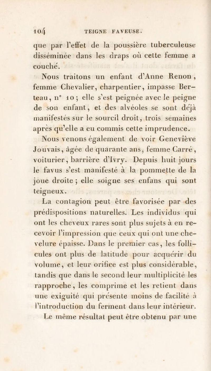 que par l'effet de la poussière tuberculeuse disséminée dans les draps où cette femme a couché. Nous traitons un enfant d’Anne Renon , femme Chevalier, charpentier, impasse Ber- teau, n° 10; elle s’est peignée avec le peigne de son enfant, et des alvéoles se sont déjà manifestés sur le sourcil droit, trois semaines après qu’elle a eu commis cette imprudence. Nous venons également de voir Geneviève Jouvaîs, âgée de quarante ans, femme Carré, voiturier, barrière d’Ivry. Depuis huit jours le favus s’est manifesté à la pommette de la joue droite ; elle soigne ses enfans qui sont teigneux. La contagion peut être favorisée par des prédispositions naturelles. Les individus qui ont les cheveux rares sont plus sujets à en re¬ cevoir l’impression que ceux qui ont une che¬ velure épaisse. Dans le premier cas, les folli¬ cules ont plus de latitude pour acquérir du volume, et leur orilice est plus considérable, tandis que dans le second leur multiplicité les rapproche, les comprime et les retient dans une exiguïté qui présente moins de facilité à l’introduction du ferment dans leur intérieur. Le même résultat peut être obtenu par une