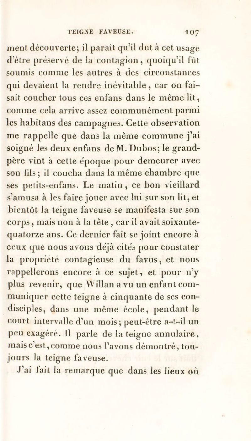 ment découverte; il paraît qu’il dut à cet usage d’ètre préservé de la contagion, quoiqu’il fût soumis comme les autres à des circonstances qui devaient la rendre inévitable, car on fai¬ sait coucher tous ces enfans dans le même lit, comme cela arrive assez communément parmi les habitans des campagnes. Celte observation me rappelle que dans la même commune j’ai soigné les deux enfans de M. Dubos; le grand- père vint à cette époque pour demeurer avec son fils; il coucha dans la même chambre que ses petits-enfans. Le matin, ce bon vieillard s’amusa à les faire jouer avec lui sur son lit, et bientôt la tei°ne faveuse se manifesta sur son D corps, mais non à la tête, car il avait soixante- quatorze ans. Ce dernier fait se joint encore à ceux que nous avons déjà cités pour constater la propriété contagieuse du favus, et nous rappellerons encore à ce sujet, et pour n’y plus revenir, que Willan a vu un enfant com¬ muniquer cette teigne à cinquante de ses con¬ disciples, dans une même école, pendant le court intervalle d’un mois; peut-être a-t-il un peu exagéré. Il parle de la teigne annulaire, mais c’est, comme nous l’avons démontré, tou¬ jours la teigne faveuse. J’ai fait 1 a remarque que dans les lieux où