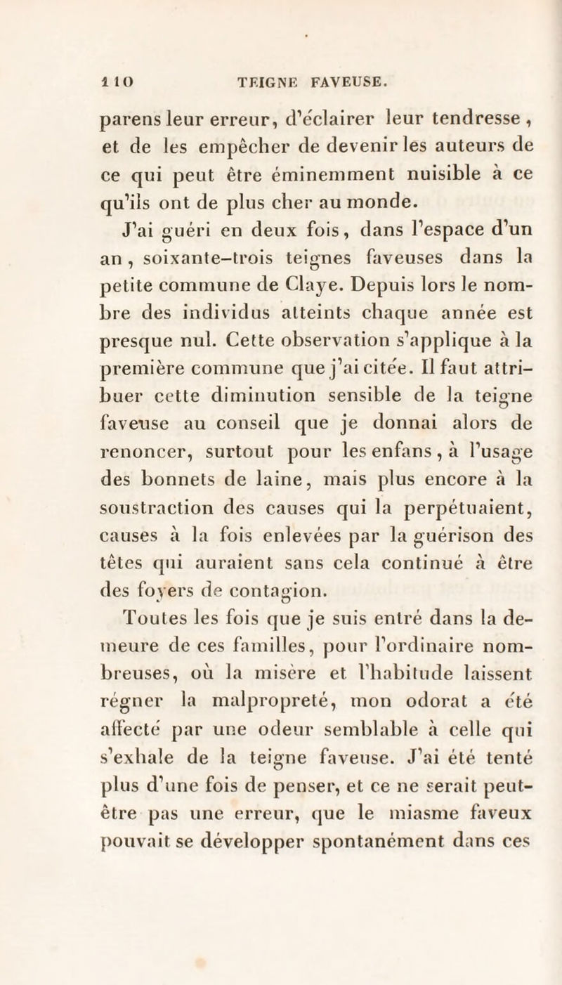 parens leur erreur, d’éclairer leur tendresse , et de les empêcher de devenir les auteurs de ce qui peut être éminemment nuisible à ce qu’ils ont de plus cher au inonde. J’ai guéri en deux fois, dans l’espace d’un an, soixante-trois teignes faveuses dans la petite commune de Claye. Depuis lors le nom¬ bre des individus atteints chaque année est presque nul. Cette observation s’applique à la première commune que j’ai citée. Il faut attri¬ buer cette diminution sensible de la teigne O fa v en se au conseil que je donnai alors de renoncer, surtout pour les enfans , à l’usage des bonnets de laine, mais plus encore à la soustraction des causes qui la perpétuaient, causes à la fois enlevées par la guérison des têtes qui auraient sans cela continué être des foyers de contagion. Toutes les fois que je suis entré dans la de¬ meure de ces familles, pour l’ordinaire nom¬ breuses, où la misère et l’habitude laissent régner la malpropreté, mon odorat a été ailecté par une odeur semblable à celle qui s’exhale de la teigne faveuse. J’ai été tenté plus d’une fois de penser, et ce ne serait peut- être pas une erreur, que le miasme faveux pouvait se développer spontanément dans ces
