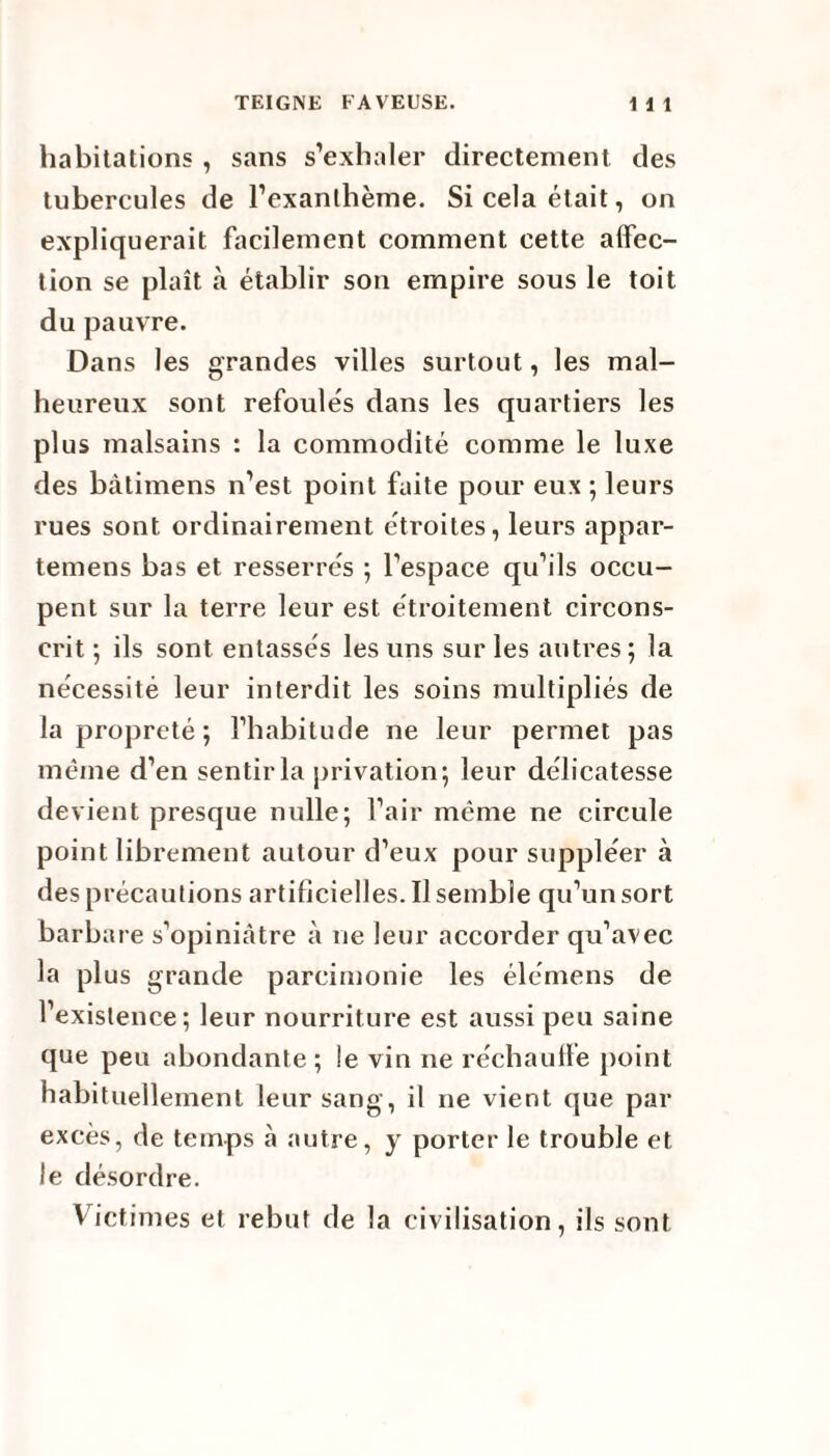 habitations , sans s’exhaler directement des tubercules de l’exanthème. Si cela était, on expliquerait facilement comment cette affec¬ tion se plaît à établir son empire sous le toit du pauvre. Dans les grandes villes surtout, les mal¬ heureux sont refoulés dans les quartiers les plus malsains : la commodité comme le luxe des bàtimens n’est point faite pour eux ; leurs rues sont ordinairement étroites, leurs appar- temens bas et resserrés ; l’espace qu’ils occu¬ pent sur la terre leur est étroitement circons¬ crit ; ils sont entassés les uns sur les autres ; la nécessité leur interdit les soins multipliés de la propreté ; l’habitude ne leur permet pas même d’en sentir la privation; leur délicatesse devient presque nulle; l’air même ne circule point librement autour d’eux pour suppléer à des précautions artificielles. Il semble qu’un sort barbare s’opiniâtre à ne leur accorder qu’avec la plus grande parcimonie les élémens de l’existence; leur nourriture est aussi peu saine que peu abondante; le vin ne réchauffe point habituellement leur sang, il ne vient que par excès, de temps à autre, y porter le trouble et le désordre. Victimes et rebut de la civilisation, ils sont