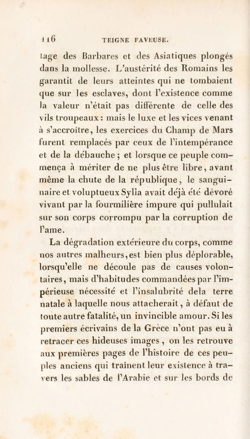 Lige des Barbares et des Asiatiques plongés dans la mollesse. L’austérité des Romains les garantit de leurs atteintes qui ne tombaient que sur les esclaves, dont l’existence comme la valeur n’était pas différente de celle des vils troupeaux : mais le luxe et les vices venant à s’accroître, les exercices du Champ de Mars furent remplacés par ceux de l’intempérance et de la débauche ; et lorsque ce peuple com¬ mença «à mériter de ne plus être libre, avant même la chute de la république, le sangui¬ naire et voluptueux Sylia avait déjà été dévoré vivant parla fourmilière impure qui pullulait sur son corps corrompu par la corruption de l’ame. La dégradation extérieure du corps, comme nos autres malheurs,est bien plus déplorable, lorsqu’elle ne découle pas de causes volon¬ taires, mais d’habitudes commandées par l’im¬ périeuse nécessité et l’insalubrité delà terre natale à laquelle nous attacherait, à défaut de toute autre fatalité, un invincible amour. Si les premiers écrivains de la Grèce n’ont pas eu à retracer ces hideuses images , on les retrouve aux premières pages de l’histoire de ces peu¬ ples anciens qui traînent leur existence à tra¬ vers les sables de l’Arabie et sur les bords de
