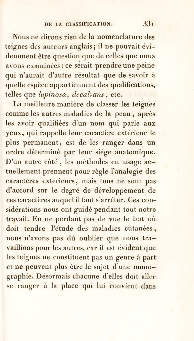 Nous ne dirons rien de la nomenclature des teignes des auteurs anglais; il ne pouvait évi¬ demment être question que de celles que nous avons examinées : ce serait prendre une peine qui n’aurait d’autre résultat que de savoir à quelle espèce appartiennent des qualifications, telles que lupinosct, clecalvans , etc. La meilleure manière de classer les teignes comme les autres maladies de la peau , après les avoir qualifiées d’un nom qui parle aux yeux, qui rappelle leur caractère extérieur le plus permanent, est de les ranger dans un ordre déterminé par leur siège anatomique. D’un autre côté , les méthodes en usage ac¬ tuellement prennent pour règle l’analogie des caractères extérieurs, mais tous ne sont pas d’accord sur le degré de développement de ces caractères auquel il faut s’arrêter. Ces con¬ sidérations nous ont guidé pendant tout notre travail. En ne perdant pas de vue le but où doit tendre l’étude des maladies cutanées, nous n’avons pas dù oublier que nous tra¬ vaillions pour les autres, car il est évident que les teignes ne constituent pas un genre à part et ne peuvent plus être le sujet d’une mono¬ graphie. Désormais chacune d’elles doit aller se ranger à la place qui lui convient dans