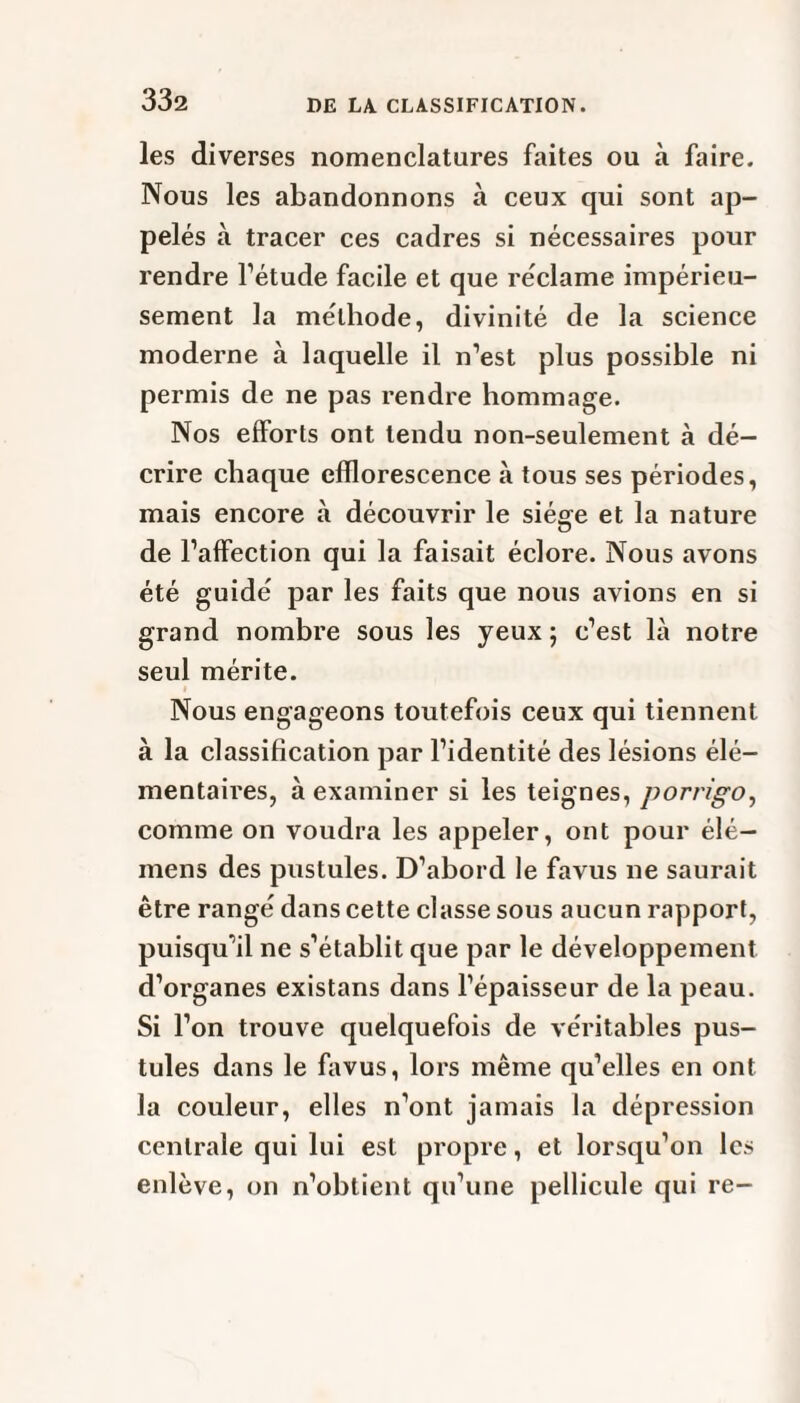 les diverses nomenclatures faites ou à faire. Nous les abandonnons à ceux qui sont ap¬ pelés à tracer ces cadres si nécessaires pour rendre l’étude facile et que réclame impérieu¬ sement la méthode, divinité de la science moderne à laquelle il n’est plus possible ni permis de ne pas rendre hommage. Nos efforts ont tendu non-seulement à dé¬ crire chaque efflorescence à tous ses périodes, mais encore à découvrir le siège et la nature de l’affection qui la faisait éclore. Nous avons été guidé par les faits que nous avions en si grand nombre sous les yeux ; c’est là notre seul mérite. Nous engageons toutefois ceux qui tiennent à la classification par l’identité des lésions élé¬ mentaires, à examiner si les teignes, porrigo, comme on voudra les appeler, ont pour élé— mens des pustules. D’abord le favus ne saurait être rangé dans cette classe sous aucun rapport, puisqu’il ne s’établit que par le développement d’organes existans dans l’épaisseur de la peau. Si l’on trouve quelquefois de véritables pus¬ tules dans le favus, lors même qu’elles en ont la couleur, elles n’ont jamais la dépression centrale qui lui est propre, et lorsqu’on les enlève, on n’obtient qu’une pellicule qui re-