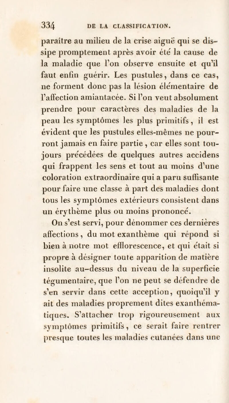 paraître au milieu de la crise aiguë qui se dis¬ sipe promptement après avoir été la cause de la maladie que l’on observe ensuite et qu’il faut enfin guérir. Les pustules, dans ce cas, ne forment donc pas la lésion élémentaire de l’alfection amiantacée. Si l’on veut absolument prendre pour caractères des maladies de la peau les symptômes les plus primitifs, il est évident que les pustules elles-mêmes ne pour¬ ront jamais en faire partie , car elles sont tou¬ jours précédées de quelques autres accidens qui frappent les sens et tout au moins d’une coloration extraordinaire qui a paru sulïisante pour faire une classe à part des maladies dont tous les symptômes extérieurs consistent dans un érythème plus ou moins prononcé. On s’est servi, pour dénommer ces dernières affections, du mot exanthème qui répond si bien à notre mot efflorescence, et qui était si propre à désigner toute apparition de matière insolite au-dessus du niveau de la superficie tégumentaire, que l’on ne peut se défendre de s’en servir dans cette acception, quoiqu’il y ait des maladies proprement dites exanthéma¬ tiques. S’attacher trop rigoureusement aux symptômes primitifs, ce serait faire rentrer presque toutes les maladies cutanées dans une