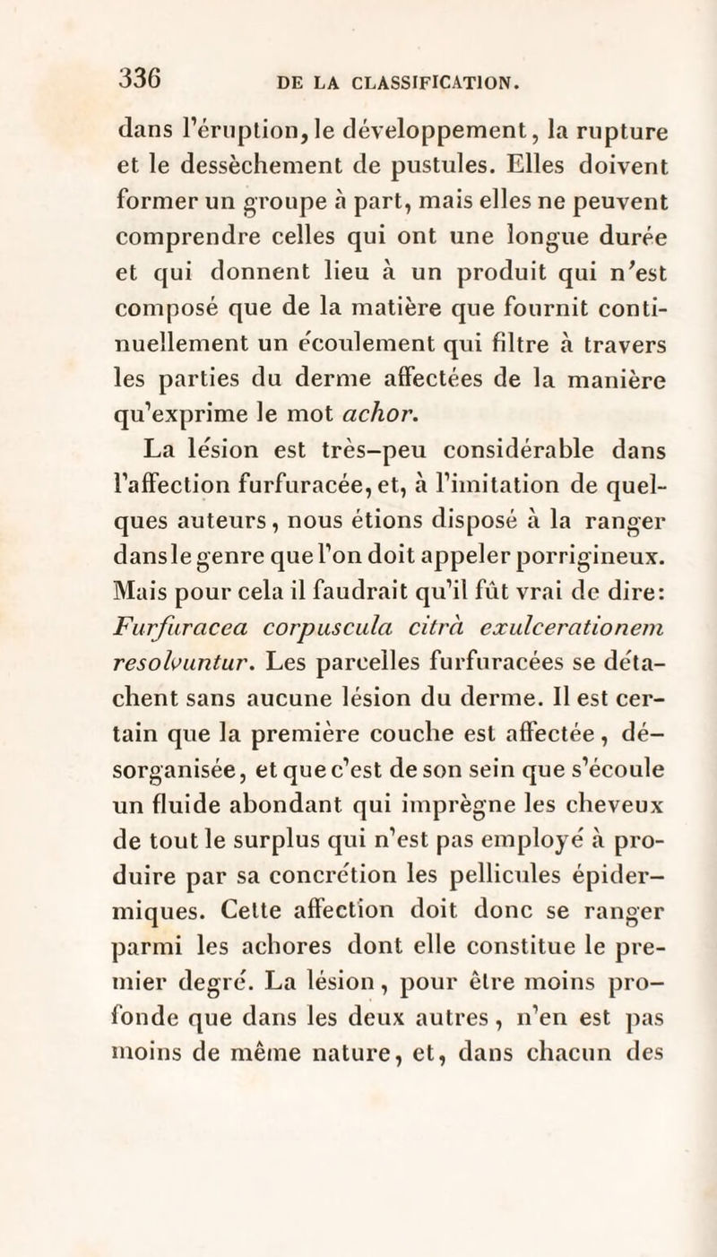 dans l’éruption,le développement, la rupture et le dessèchement de pustules. Elles doivent former un groupe à part, mais elles ne peuvent comprendre celles qui ont une longue durée et qui donnent lieu à un produit qui n'est composé que de la matière que fournit conti¬ nuellement un écoulement qui filtre à travers les parties du derme affectées de la manière qu’exprime le mot achor. La lésion est très-peu considérable dans l’affection furfuracée, et, à l’imitation de quel¬ ques auteurs, nous étions disposé à la ranger dansle genre que l’on doit appeler porrigineux. Mais pour cela il faudrait qu’il fût vrai de dire: Furfuracea corpuscula citrà exulcerationem resolvuntur. Les parcelles furfuracées se déta¬ chent sans aucune lésion du derme. Il est cer¬ tain que la première couche est affectée, dé¬ sorganisée, et que c’est de son sein que s’écoule un fluide abondant qui imprègne les cheveux de tout le surplus qui n’est pas employé à pro¬ duire par sa concrétion les pellicules épider¬ miques. Celte affection doit donc se ranger parmi les achores dont elle constitue le pre¬ mier degré. La lésion, pour être moins pro¬ fonde que dans les deux autres, n’en est pas moins de même nature, et, dans chacun des