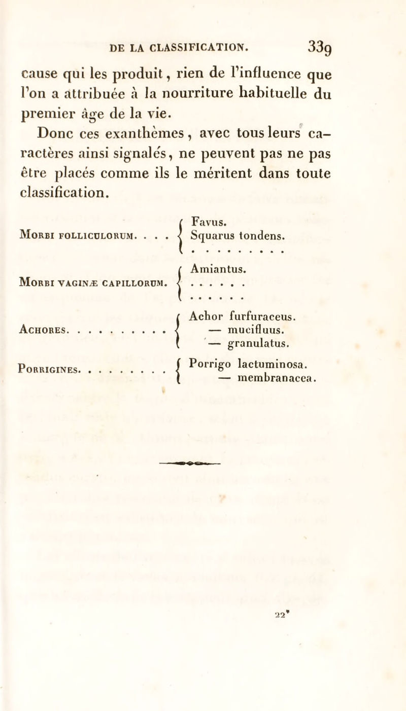 cause qui les produit, rien de l’influence que l’on a attribuée à la nourriture habituelle du premier âge de la vie. Donc ces exanthèmes, avec tous leurs ca¬ ractères ainsi signalés, ne peuvent pas ne pas être placés comme ils le méritent dans toute classification. iFavus. Squarus tondens. ( Amiantus. Morbi vaginæ capillorüm. <. IAchor furfuraceus. — mueifluus. — granulatus. Porrigines./ PorriS° lactuminosa. I — membranacca.