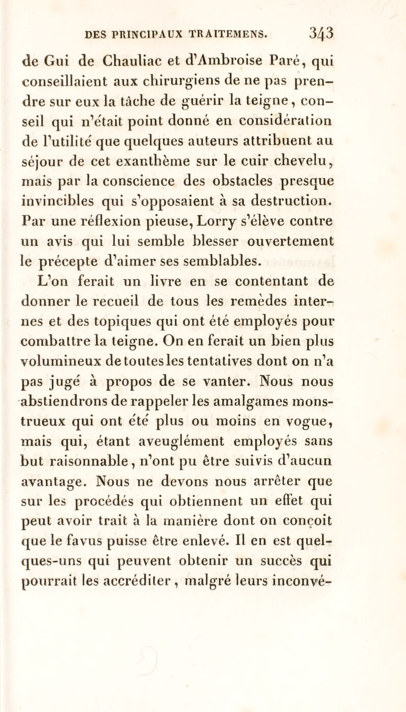 de Gui de Chauliac et d’Ambroise Paré, qui conseillaient aux chirurgiens de ne pas pren¬ dre sur eux la tâche de guérir la teigne, con¬ seil qui n’était point donné en considération de l’utilité que quelques auteurs attribuent au séjour de cet exanthème sur le cuir chevelu, mais par la conscience des obstacles presque invincibles qui s’opposaient à sa destruction. Par une réflexion pieuse, Lorry s’élève contre un avis qui lui semble blesser ouvertement le précepte d’aimer ses semblables. L’on ferait un livre en se contentant de donner le recueil de tous les remèdes inter¬ nes et des topiques qui ont été employés pour combattre la teigne. On en ferait un bien plus volumineux de toutes les tentatives dont on n’a pas jugé à propos de se vanter. Nous nous abstiendrons de rappeler les amalgames mons¬ trueux qui ont été plus ou moins en vogue, mais qui, étant aveuglément employés sans but raisonnable, n’ont pu être suivis d’aucun avantage. Nous ne devons nous arrêter que sur les procédés qui obtiennent un effet qui peut avoir trait à la manière dont on conçoit que le favus puisse être enlevé. Il en est quel¬ ques-uns qui peuvent obtenir un succès qui pourrait les accréditer , malgré leurs inconvé-