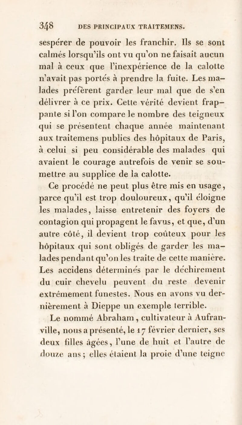 sesperer de pouvoir les franchir. Ils se sont calmés lorsqu’ils ont vu qu’on ne faisait aucun mal à ceux que l’inexpérience de la calotte n’avait pas portés à prendre la fuite. Les ma¬ lades préfèrent garder leur mal que de s’en délivrer à ce prix. Cette vérité devient frap¬ pante si l’on compare le nombre des teigneux qui se présentent chaque année maintenant aux traitemens publics des hôpitaux de Paris, à celui si peu considérable des malades qui avaient le courage autrefois de venir se sou- mettre au supplice de la calotte. Ce procédé ne peut plus être mis en usage, parce qu’il est trop douloureux, qu’il éloigne les malades, laisse entretenir des foyers de contagion qui propagent le favus, et que, d’un autre côté, il devient trop coûteux pour les hôpitaux qui sont obligés de garder les ma¬ lades pendant qu’on les traite de cette manière. Les accidens déterminés par le déchirement du cuir chevelu peuvent du reste devenir extrêmement funestes. Nous en avons vu der¬ nièrement à Dieppe un exemple terrible. Le nommé Abraham , cultivateur à Aufran- ville, nous a présenté, le 17 février dernier, ses deux filles âgées, l’une de huit et l’autre de douze ans ; elles étaient, la proie d’une teigne