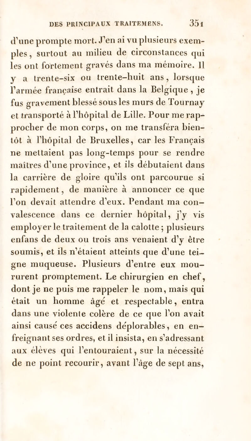 d’une prompte mort. J’en ai vu plusieurs exem¬ ples , surtout au milieu de circonstances qui les ont fortement gravés dans ma mémoire. 11 y a trente-six ou trente-huit ans, lorsque l’armée française entrait dans la Belgique , je fus gravement blessé sous les murs de Tournay et transporté à l’hôpital de Lille. Pour me rap¬ procher de mon corps, on me transféra bien¬ tôt à l’hôpital de Bruxelles, car les Français ne mettaient pas long-temps pour se rendre maîtres d’une province, et ils débutaient dans la carrière de gloire qu’ils ont parcourue si rapidement, de manière à annoncer ce que l’on devait attendre d’eux. Pendant ma con¬ valescence dans ce dernier hôpital, j’y vis employer le traitement de la calotte ; plusieurs enfans de deux ou trois ans venaient d’y être soumis, et ils n’étaient atteints que d’une tei¬ gne muqueuse. Plusieurs d’entre eux mou¬ rurent promptement. Le chirurgien en chef, dont je ne puis me rappeler le nom, mais qui était un homme âgé et respectable, entra dans une violenle colère de ce que l’on avait ainsi causé ces accidens déplorables, en en¬ freignant ses ordres, et il insista, en s’adressant aux élèves qui l’entouraient, sur la nécessité de ne point recourir, avant l’âge de sept ans,