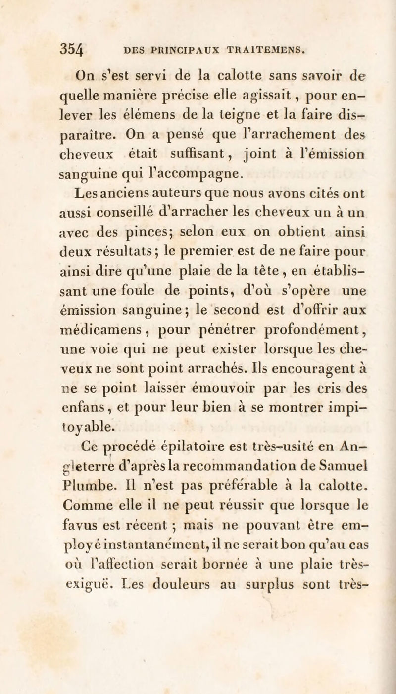 On s’est servi de la calotte sans savoir de quelle manière précise elle agissait, pour en¬ lever les élémens de la teigne et la faire dis¬ paraître. On a pensé que l’arrachement des cheveux était suffisant, joint à l’émission sanguine qui l’accompagne. Les anciens auteurs que nous avons cités ont aussi conseillé d’arracher les cheveux un à un avec des pinces; selon eux on obtient ainsi deux résultats; le premier est de ne faire pour ainsi dire qu’une plaie de la tête, en établis¬ sant une foule de points, d’où s’opère une émission sanguine; le second est d’offrir aux médicamens , pour pénétrer profondément, une voie qui ne peut exister lorsque les che¬ veux ne sont point arrachés. Ils encouragent à ne se point laisser émouvoir par les cris des enfans, et pour leur bien à se montrer impi¬ toyable. Ce procédé épilatoire est très-usité en An¬ gleterre d’après la recommandation de Samuel Plumbe. Il n’est pas préférable à la calotte. Comme elle il ne peut réussir que lorsque le favus est récent ; mais ne pouvant être em¬ ployé instantanément, il ne serait bon qu’au cas où l’affection serait bornée à une plaie très- exiguë. Les douleurs au surplus sont très-