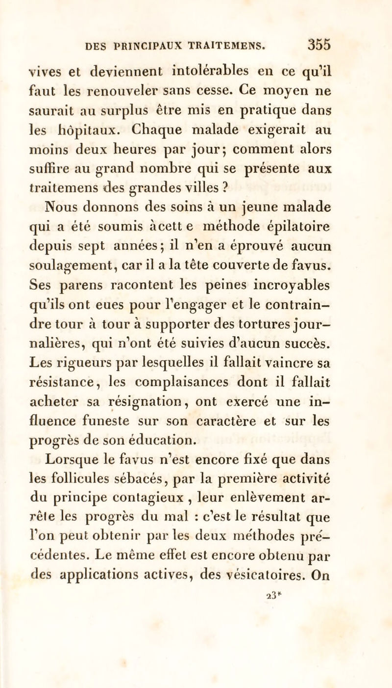 vives et deviennent intolérables en ce qu’il faut les renouveler sans cesse. Ce moyen ne saurait au surplus être mis en pratique dans les hôpitaux. Chaque malade exigerait au moins deux heures par jour; comment alors suffire au grand nombre qui se présente aux traitemens des grandes villes ? Nous donnons des soins à un jeune malade qui a été soumis àcett e méthode épilatoire depuis sept années ; il n’en a éprouvé aucun soulagement, car il a la tête couverte de favus. Ses parens racontent les peines incroyables qu’ils ont eues pour l’engager et le contrain¬ dre tour à tour à supporter des tortures jour¬ nalières, qui n’ont été suivies d’aucun succès. Les rigueurs par lesquelles il fallait vaincre sa résistance, les complaisances dont il fallait acheter sa résignation, ont exercé une in¬ fluence funeste sur son caractère et sur les progrès de son éducation. Lorsque le favus n’est encore fixé que dans les follicules sébacés, par la première activité du principe contagieux , leur enlèvement ar¬ rête les progrès du mal : c’est le résultat que l’on peut obtenir parles deux méthodes pré¬ cédentes. Le même effet est encore obtenu par des applications actives, des vésicatoires. On