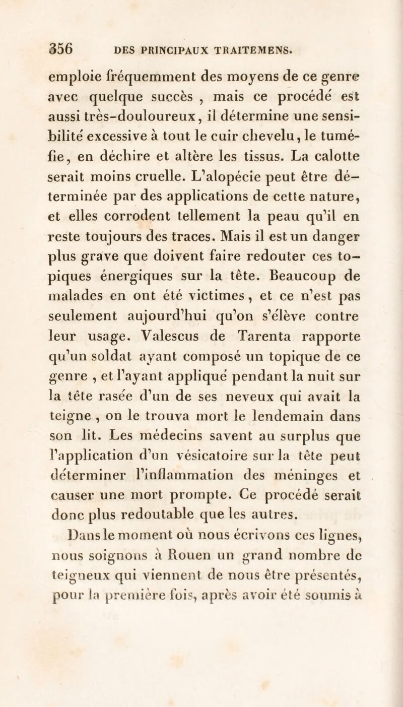 emploie fréquemment des moyens de ce genre avec quelque succès , mais ce procède' est aussi très-douloureux, il détermine une sensi¬ bilité' excessive à tout le cuir chevelu, le tumé¬ fie, en déchire et altère les tissus. La calotte serait moins cruelle. L’alopécie peut être dé¬ terminée par des applications de cette nature, et elles corrodent tellement la peau qu’il en reste toujours des traces. Mais il est un danger plus grave que doivent faire redouter ces to¬ piques énergiques sur la tête. Beaucoup de malades en ont été victimes, et ce n’est pas seulement aujourd’hui qu’on s’élève contre leur usage. Valescus de Tarenta rapporte qu’un soldat ayant composé un topique de ce genre , et l’ayant appliqué pendant la nuit sur la tête rasée d’un de ses neveux qui avait la teigne , on le trouva mort le lendemain dans son lit. Les médecins savent au surplus que l’application d’un vésicatoire sur la tête peut déterminer l’inflammation des méninges et causer une mort prompte. Ce procédé serait donc plus redoutable que les autres. Dans le moment où nous écrivons ces lignes, nous soignons à Rouen un grand nombre de teigneux qui viennent de nous être présentés, pour la première fois, après avoir été soumis à