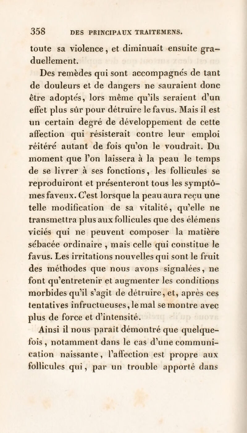 toute sa violence, et diminuait ensuite gra¬ duellement. Des remèdes qui sont accompagnés de tant de douleurs et de dangers ne sauraient donc être adoptés, lors même qu’ils seraient d’un effet plus sûr pour détruire le favus. Mais il est un certain degré de développement de cette affection qui résisterait contre leur emploi réitéré autant de fois qu’on le voudrait. Du moment que l’on laissera à la peau le temps de se livrer à ses fonctions, les follicules se reproduiront et présenteront tous les symptô¬ mes faveux. C’est lorsque la peau aura reçu une telle modification de sa vitalité, qu’elle ne transmettra plus aux follicules que des élémens viciés qui ne peuvent composer la matière sébacée ordinaire , mais celle qui constitue le favus. Les irritations nouvelles qui sont le fruit des méthodes que nous avons signalées, ne font qu’entretenir et augmenter les conditions morbides qu’il s’agit de détruire, et, après ces tentatives infructueuses, le mal se montre avec plus de force et d’intensité. Ainsi il nous paraît démontré que quelque¬ fois , notamment dans le cas d’une communi¬ cation naissante, l’affection est propre aux follicules qui, par un trouble apporté dans