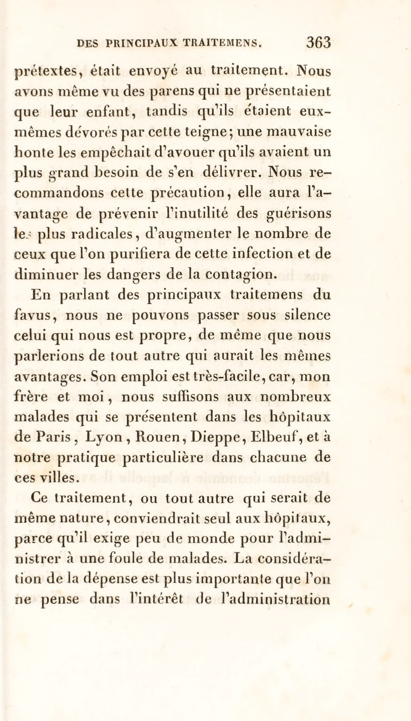 prétextes, était envoyé au traitement. Nous avons même vu des paï ens qui ne présentaient que leur enfant, tandis qu’ils étaient eux- mêmes dévorés par cette teigne; une mauvaise honte les empêchait d’avouer qu’ils avaient un plus grand besoin de s’en délivrer. Nous re¬ commandons celte précaution, elle aura l’a¬ vantage de prévenir l’inutilité des guérisons les plus radicales, d’augmenter le nombre de ceux que l’on purifiera de cette infection et de diminuer les dangers de la contagion. En parlant des principaux traitemens du favus, nous ne pouvons passer sous silence celui qui nous est propre, de même que nous parlerions de tout autre qui aurait les mêmes avantages. Son emploi est très-facile, car, mon frère et moi, nous suffisons aux nombreux malades qui se présentent dans les hôpitaux de Paris, Lyon , Rouen, Dieppe, Elbeuf, et à notre pratique particulière dans chacune de ces villes. Ce traitement, ou tout autre qui serait de même nature, conviendrait seul aux hôpitaux, parce qu’il exige peu de monde pour l’admi¬ nistrer à une foule de malades. La considéra¬ tion de la dépense est plus importante que l’on ne pense dans l’intérêt de l’administration