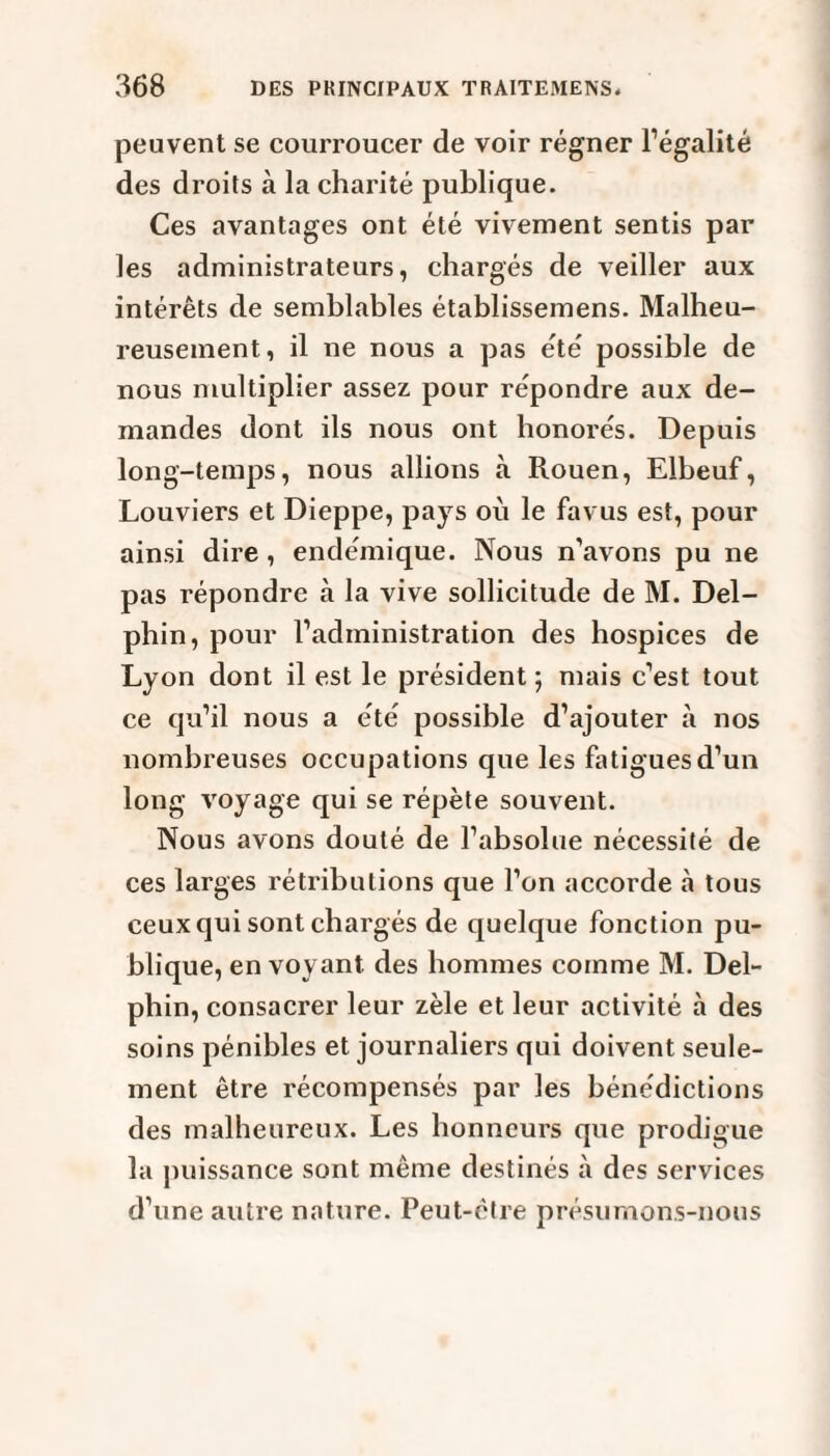 peuvent se courroucer de voir régner l’égalité des droits à la charité publique. Ces avantages ont été vivement sentis par les administrateurs, chargés de veiller aux intérêts de semblables établissemens. Malheu¬ reusement, il ne nous a pas été possible de nous multiplier assez pour répondre aux de¬ mandes dont ils nous ont honorés. Depuis long-temps, nous allions à Rouen, Elbeuf, Louviers et Dieppe, pays où le favus est, pour ainsi dire , endémique. Nous n’avons pu ne pas répondre à la vive sollicitude de M. Del- phin, pour l’administration des hospices de Lyon dont il est le président; mais c’est tout ce qu’il nous a été possible d’ajouter à nos nombreuses occupations que les fatigues d’un long voyage qui se répète souvent. Nous avons douté de l’absolue nécessité de ces larges rétributions que l’on accorde à tous ceux qui sont chargés de quelque fonction pu¬ blique, envoyant des hommes comme M. Del- pbin, consacrer leur zèle et leur activité à des soins pénibles et journaliers qui doivent seule¬ ment être récompensés par les bénédictions des malheureux. Les honneurs que prodigue la puissance sont même destinés à des services d’une autre nature. Peut-être présumons-nous