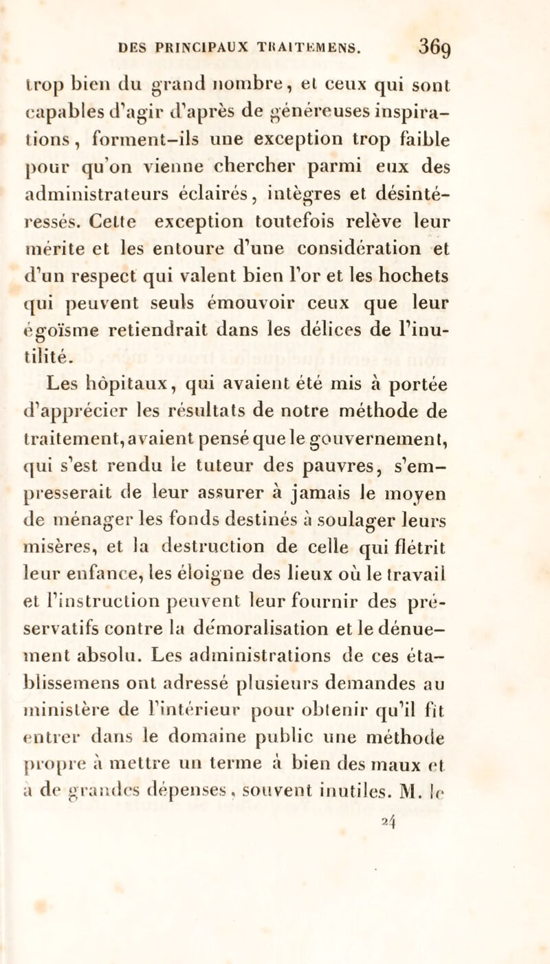 trop bien du grand nombre, et ceux qui sont capables d’agir d’après de généreuses inspira¬ tions , forment-ils une exception trop faible pour qu'on vienne chercher parmi eux des administrateurs éclairés, intègres et désinté¬ ressés. Cette exception toutefois relève leur mérite et les entoure d’une considération et d’un respect qui valent bien l’or et les hochets qui peuvent seuls émouvoir ceux que leur égoïsme retiendrait dans les délices de l’inu¬ tilité. Les hôpitaux, qui avaient été mis à portée d’apprécier les résultats de notre méthode de traitement,avaient pensé que le gouvernement, cpii s’est rendu le tuteur des pauvres, s’em¬ presserait de leur assurer à jamais le moyen de ménager les fonds destinés à soulager leurs misères, et la destruction de celle qui flétrit leur enfance, les éloigne des lieux où le travail et l’instruction peuvent leur fournir des pré¬ servatifs contre la démoralisation et le dénue¬ ment absolu. Les administrations de ces éta- blissemens ont adressé plusieurs demandes au ministère de l’intérieur pour obtenir qu’il fit entrer dans le domaine public une méthode propre à mettre un terme à bien des maux et a de grandes dépenses, souvent inutiles. M. le