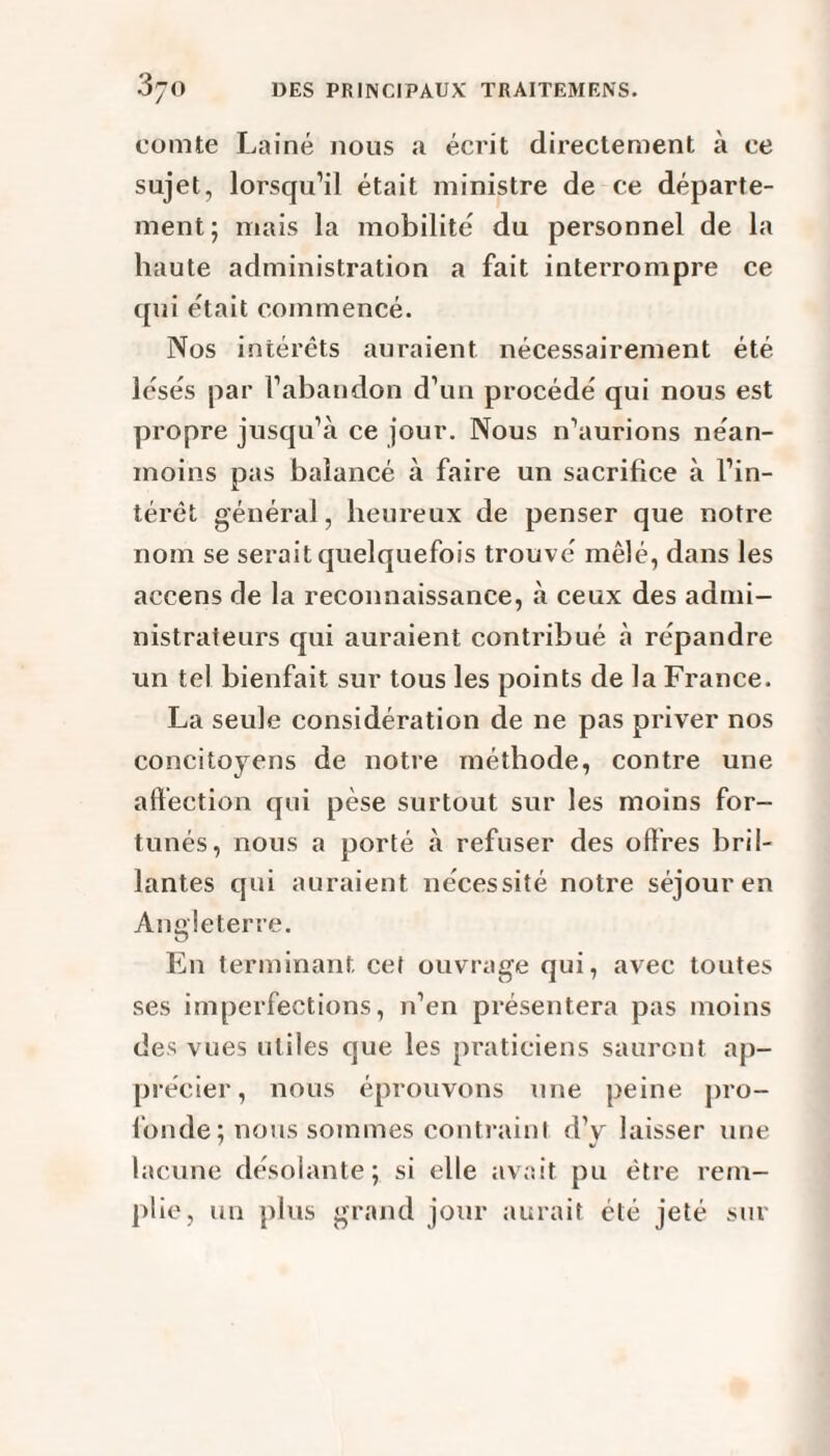 comte Laine nous a écrit directement à ce sujet, lorsqu’il était ministre de ce départe¬ ment; mais la mobilité du personnel de la haute administration a fait interrompre ce qui était commencé. Nos intérêts auraient nécessairement été lésés par l’abandon d’un procédé qui nous est propre jusqu’à ce jour. Nous n’aurions néan¬ moins pas balancé à faire un sacrifice à l’in¬ térêt général, heureux de penser que notre nom se serait quelquefois trouvé mêlé, dans les accens de la reconnaissance, à ceux des admi¬ nistrateurs qui auraient contribué à répandre un tel bienfait sur tous les points de la France. La seule considération de ne pas priver nos concitoyens de notre méthode, contre une affection qui pèse surtout sur les moins for¬ tunés, nous a porté à refuser des offres bril¬ lantes qui auraient nécessité notre séjour en Angleterre. En terminant cet ouvrage qui, avec toutes ses imperfections, 11’en présentera pas moins des vues utiles que les praticiens sauront ap¬ précier, nous éprouvons une peine pro¬ fonde ; nous sommes contraint d’y laisser une lacune désolante; si elle avait pu être rem¬ plie, un plus grand jour aurait été jeté sur