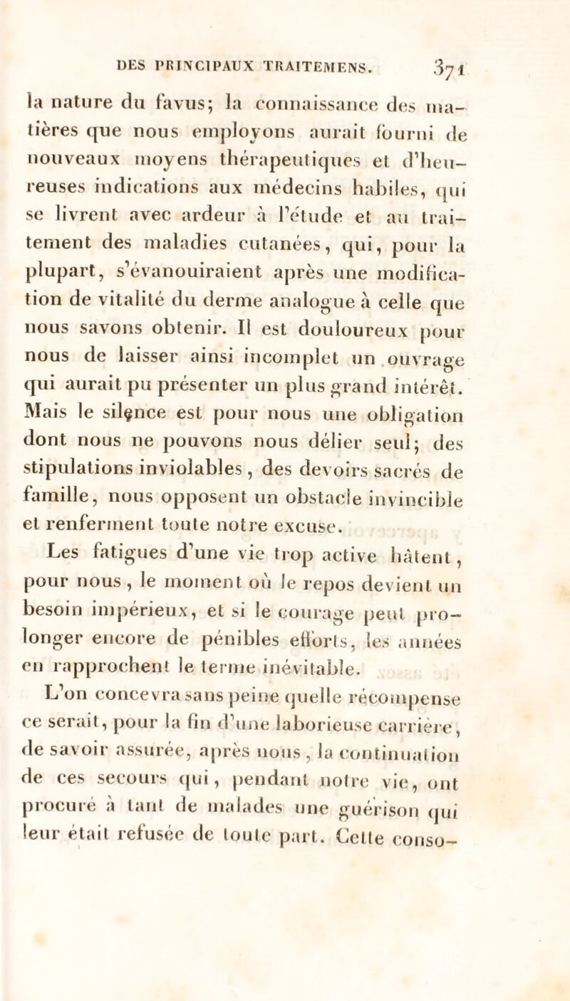 la nature du favus; la connaissance des ma¬ tières que nous employons aurait fourni de nouveaux moyens thérapeutiques et d’heu¬ reuses indications aux médecins habiles, qui se livrent avec ardeur à l’étude et au trai¬ tement des maladies cutanées, qui, pour la plupart, s’évanouiraient après une modifica¬ tion de vitalité du derme analogue à celle que nous savons obtenir. Il est douloureux pour nous de laisser ainsi incomplet un ouvrage qui aurait pu présenter un plus grand intérêt. Mais le silçnce est pour nous une obligation dont nous 11e pouvons nous délier seul; des stipulations inviolables , des devoirs sacrés de famille, nous opposent un obstacle invincible et renferment toute notre excuse. Les fatigues d’une vie trop active hâtent, pour nous , le moment où le repos devient un besoin impérieux, et si le courage peut pro¬ longer encore de pénibles efforts, les années en rapprochent le terme inévitable. L’on concevra sans peine quelle récompense ce serait, pour la fin d’une laborieuse carrière, rie savoir assurée, après nous , la continuation de ces secours qui, pendant notre vie, ont procuré à tant de malades une guérison qui leur était refusée de toute part. Celle conso-