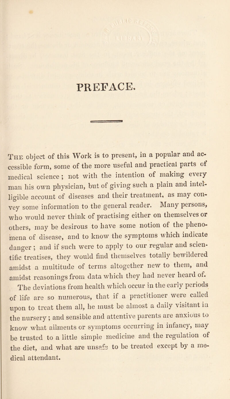 PREFACE. The object of this Work is to present, in a popiuai and ac¬ cessible form, some of the more useful and practical parts of medical science ; not with the intention of making every man his own physician, but of giving such a plain and intel¬ ligible account of diseases and their treatment, as may con¬ vey some information to the general reader. Many persons, who would never think of practising either on themselves oi others, may be desirous to have some notion of the pheno¬ mena of disease, and to know the symptoms which indicate danger ; and if such were to apply to our regular and scien¬ tific treatises, they would find themselves totally bewildered amidst a multitude of terms altogether new to them, and amidst reasonings from data which they had nevei heaid of. The deviations from health which occur in the early periods of life are so numerous, that if a practitioner weie called upon to treat them all, he must be almost a daily \isitantLi the nursery; and sensible and attentive parents are anxious to know what ailments or symptoms occurring in infancy, may be trusted to a little simple medicine and the regulation of the diet, and what are unsafe to be treated except by a me¬ dical attendant.