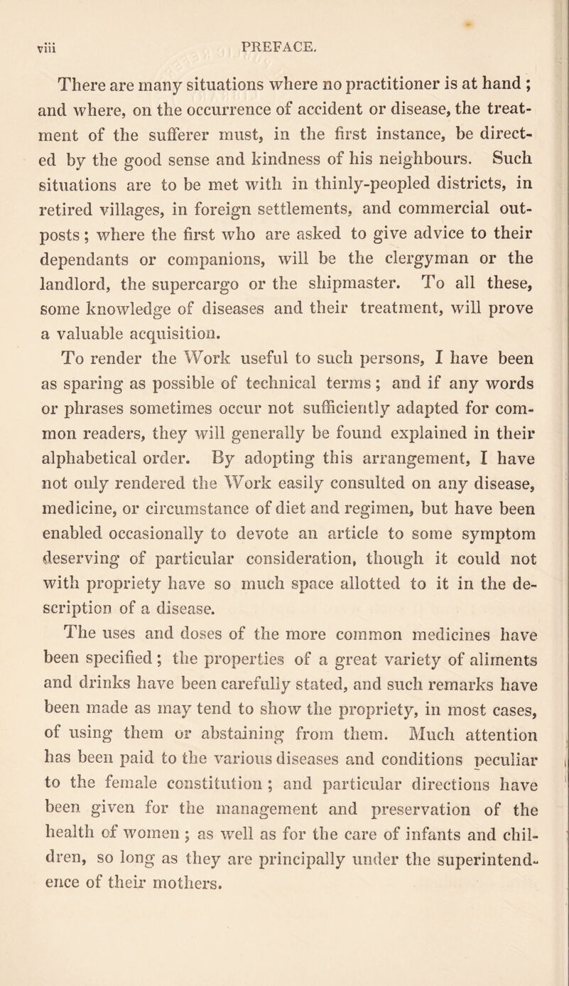 There are many situations where no practitioner is at hand ; and where, on the occurrence of accident or disease, the treat¬ ment of the sufferer must, in the first instance, be direct¬ ed by the good sense and kindness of his neighbours. Such situations are to be met with in thinly-peopled districts, in retired villages, in foreign settlements, and commercial out¬ posts ; where the first who are asked to give advice to their dependants or companions, will be the clergyman or the landlord, the supercargo or the shipmaster. To all these, some knowledge of diseases and their treatment, will prove a valuable acquisition. To render the Work useful to such persons, I have been as sparing as possible of technical terms ; and if any words or phrases sometimes occur not sufficiently adapted for com¬ mon readers, they will generally be found explained in their alphabetical order. By adopting this arrangement, I have not only rendered the Work easily consulted on any disease, medicine, or circumstance of diet and regimen, but have been enabled occasionally to devote an article to some symptom deserving of particular consideration, though it could not with propriety have so much space allotted to it in the de¬ scription of a disease. The uses and doses of the more common medicines have been specified ; the properties of a great variety of aliments and drinks have been carefully stated, and such remarks have been made as may tend to show the propriety, in most cases, of using them or abstaining from them. Much attention has been paid to the various diseases and conditions peculiar to the female constitution ; and particular directions have been given for the management and preservation of the health of women ; as well as for the care of infants and chil¬ dren, so long as they are principally under the superintend¬ ence of their mothers.