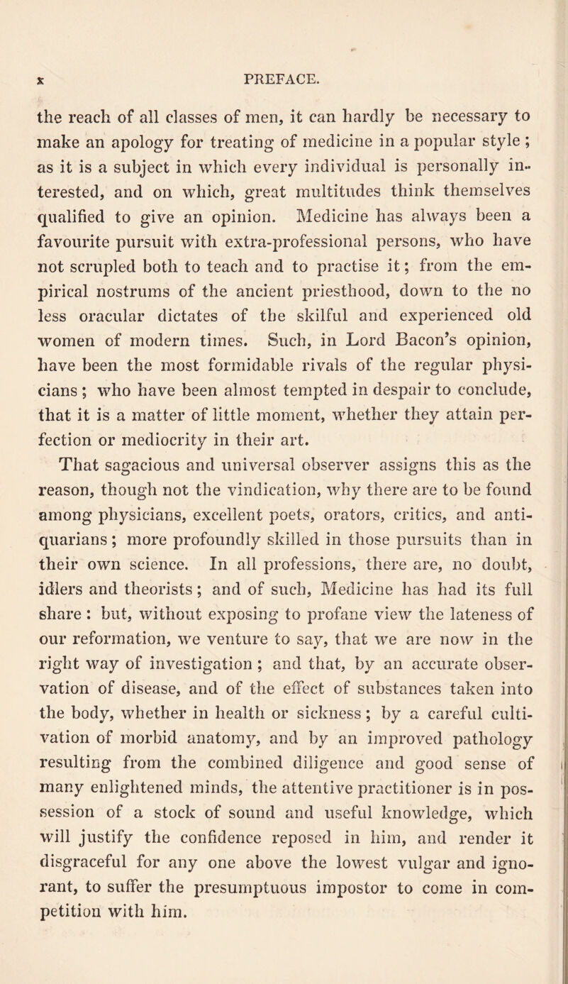 the reach of all classes of men, it can hardly be necessary to make an apology for treating of medicine in a popular style ; as it is a subject in which every individual is personally in¬ terested, and on which, great multitudes think themselves qualified to give an opinion. Medicine has always been a favourite pursuit with extra-professional persons, who have not scrupled both to teach and to practise it; from the em¬ pirical nostrums of the ancient priesthood, down to the no less oracular dictates of the skilful and experienced old women of modern times. Such, in Lord Bacon’s opinion, have been the most formidable rivals of the regular physi¬ cians ; who have been almost tempted in despair to conclude, that it is a matter of little moment, whether they attain per¬ fection or mediocrity in their art. That sagacious and universal observer assigns this as the reason, though not the vindication, why there are to be found among physicians, excellent poets, orators, critics, and anti¬ quarians ; more profoundly skilled in those pursuits than in their own science. In all professions, there are, no doubt, idlers and theorists; and of such. Medicine has had its full share : but, without exposing to profane view the lateness of our reformation, we venture to say, that we are now in the right way of investigation ; and that, by an accurate obser¬ vation of disease, and of the effect of substances taken into the body, whether in health or sickness; by a careful culti¬ vation of morbid anatomy, and by an improved pathology resulting from the combined diligence and good sense of many enlightened minds, the attentive practitioner is in pos¬ session of a stock of sound and useful knowledge, which will justify the confidence reposed in him, and render it disgraceful for any one above the lowest vulgar and igno¬ rant, to suffer the presumptuous impostor to come in com¬ petition with him.