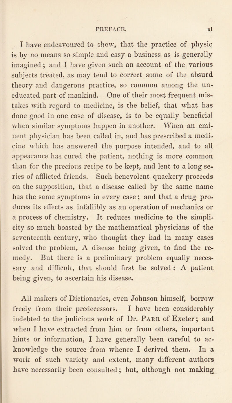 I have endeavoured to show, that the practice of physic is by no means so simple and easy a business as is generally imagined ; and I have given such an account of the various subjects treated, as may tend to correct some of the absurd theory and dangerous practice, so common among the un¬ educated part of mankind. One of their most frequent mis¬ takes with regard to medicine, is the belief, that what has done good in one case of disease, is to be equally beneficial when similar symptoms happen in another. When an emi¬ nent physician has been called in, and has prescribed a medi¬ cine which has answered the purpose intended, and to all appearance has cured the patient, nothing is more common than for the precious recipe to be kept, and lent to a long se¬ ries of afflicted friends. Such benevolent quackery proceeds on the supposition, that a disease called by the same name has the same symptoms in every case; and that a drug pro¬ duces its effects as infallibly as an operation of mechanics or a process of chemistry. It reduces medicine to the simpli¬ city so much boasted by the mathematical physicians of the seventeenth century, who thought they had in many cases solved the problem, A disease being given, to find the re¬ medy. But there is a preliminary problem equally neces¬ sary and difficult, that should first be solved : A patient being given, to ascertain his disease. All makers of Dictionaries, even Johnson himself, borrow freely from their predecessors. I have been considerably indebted to the judicious work of Dr. Farr of Exeter; and when I have extracted from him or from others, important hints or information, I have generally been careful to ac¬ knowledge the source from whence I derived them. In a work of such variety and extent, many different authors have necessarily been consulted; but, although not making