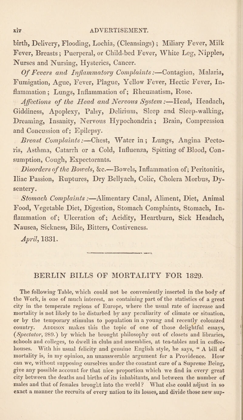 birth. Delivery, Flooding, Lochia, (Cleansings) ; Miliary Fever, Milk Fever, Breasts; Puerperal, or Child-bed Fever, White Leg, Nipples, Nurses and Nursing, Hysterics, Cancer. Of Fevers and Inflammatory Complaints:—Contagion, Malaria, Fumigation, Ague, Fever, Plague, Yellow Fever, Hectic Fever, In¬ flammation; Lungs, Inflammation of; Rheumatism, Rose. Affections of the Head and Nervous System :—Head, Headach, Giddiness, Apoplexy, Palsy, Delirium, Sleep and Sleep-walking, Dreaming, Insanity, Nervous Hypochondria; Brain, Compression and Concussion of; Epilepsy. Breast Complaints .-—“Chest, Water in; Lungs, Angina Pecto¬ ris, Asthma, Catarrh or a Cold, Influenza, Spitting of Blood, Con¬ sumption, Cough, Expectorants. Disorders of the Bowels, &c.—Bowels, Inflammation of; Peritonitis, Iliac Passion, Ruptures, Dry Bellyach, Colic, Cholera Morbus, Dy¬ sentery. Stomach Complaints:—Alimentary Canal, Aliment, Diet, Animal Food, Vegetable Diet, Digestion, Stomach Complaints, Stomach, In¬ flammation of; Ulceration of; Acidity, Heartburn, Sick Headach, Nausea, Sickness, Bile, Bitters, Costiveness. April, 1831. BERLIN BILLS OF MORTALITY FOR 1829. The following Table, which could not be conveniently inserted in the body of the Work, is one of much interest, as containing part of the statistics of a great city in the temperate regions of Europe, where the usual rate of increase and mortality is not likely to be disturbed by any peculiarity of climate or situation, or by the temporary stimulus to population in a young and recently colonized country. Addison makes this the topic of one of those delightful essays, (Spectator, 289.) by which he brought philosophy out of closets and libraries, schools and colleges, to dwell in clubs and assemblies, at tea-tables and in coffee¬ houses. With his usual felicity and genuine English style, he says, “ A bill of mortality is, in my opinion, an unanswerable argument for a Providence. Plow can we, without supposing ourselves under the constant care of a Supremo Being, give any possible account for that nice proportion which we find in every great city between the deaths and births of its inhabitants, and between the number of males and that of females brought into the world? What else could adjust in so exact a manner the recruits of every nation to its losses, and divide those new sup-