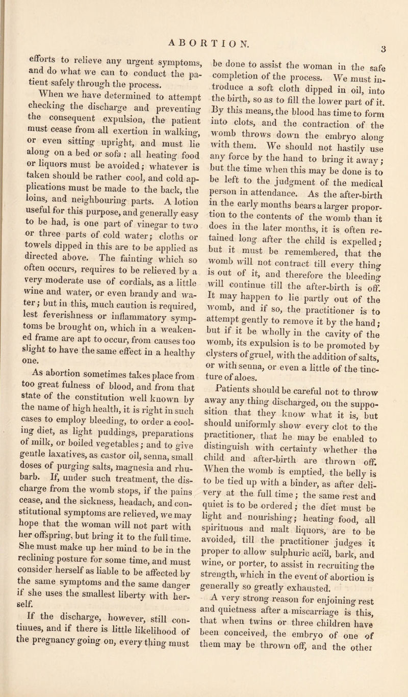 3 efforts to relieve any urgent symptoms, and do what we can to conduct the pa¬ tient safely through the process. When we have determined to attempt checking the discharge and preventing the consequent expulsion, the patient must cease from all exertion in walking, or even sitting upright, and must lie along on a bed or sofa ; all heating food or liquors must be avoided; whatever is taken should be rather cool, and cold ap¬ plications must be made to the back, the loins, and neighbouring parts. A lotion useful for this purpose, and generally easy to be had, is one part of vinegar to two or three parts of cold water; cloths or towels dipped in this are to be applied as directed above. The fainting which so often occurs, requires to be relieved by a very moderate use of cordials, as a little wine and water, or even brandy and wa¬ ter ; but in this, much caution is required, lest feverishness or inflammatory symp¬ toms be brought on, which in a weaken¬ ed frame are apt to occur, from causes too slight to have the same effect in a healthy one. As abortion sometimes takes place from too great fulness of blood, and from that state of the constitution well known by the name of high health, it is right in such cases to employ bleeding, to order a cool¬ ing diet, as light puddings, preparations ot milk, or boiled vegetables; and to give gentle laxatives, as castor oil, senna, small doses of purging salts, magnesia and rhu¬ barb. If, under such treatment, the dis¬ charge from the womb stops, if the pains cease, and the sickness, headach, and con¬ stitutional symptoms are relieved, we may hope that the woman will not part with her offspring, but bring it to the full time. She must make up her mind to be in the reclining posture for some time, and must consider herself as liable to be affected by the same symptoms and the same danger if she uses the smallest liberty with her¬ self. If the discharge, however, still con¬ tinues, and if there is little likelihood of the pregnancy going on, every thing must be done to assist the woman in the safe completion of the process. We must in¬ troduce a soft cloth dipped in oil, into the bii th, so as to fill the lower part of it. By this means, the blood has time to form into clots, and the contraction of the M omk throws down the embryo along with them. We should not hastily use any force by the hand to bring it away ; but the time when this may be done is to be left to the judgment of the medical person in attendance. As the after-birth in the early months bears a larger propor¬ tion to the contents of the womb than it floes in the later months, it is often re¬ tained long after the child is expelled; but it must be remembered, that the womb will not contract till every thing is out of it, and therefore the bleeding will continue till the after-birth is off. It may happen to lie partly out of the womb, and if so, the practitioner is to attempt gently to remove it by the hand; but if it be wholly in the cavity of the womb, its expulsion is to be promoted by clysters of gruel, with the addition of salts, or with senna, or even a little of the tinc¬ ture of aloes. Patients should be careful not to throw away any thing discharged, on the suppo¬ sition that they know what it is, but should uniformly show every clot to the practitioner, that he may be enabled to distinguish with certainty whether the child and after-birth are thrown off. ^ *ien p16 womb is emptied, the belly is to be tied up with a binder, as after deli¬ very at the full time; the same rest and quiet is to be ordered; the diet must be light and nourishing; heating food, all spiiituous and malt liquors, are to be avoided, till the practitioner judges it proper to allow sulphuric aci'd, bark, and wine, or porter, to assist in recruiting the stienofh, which in the event of abortion is generally so greatly exhausted. A \eiy strong reason for enjoining rest and quietness after a miscarriage is this, that when twins or three children have been conceived, the embryo of one of them may be thrown off, and the other