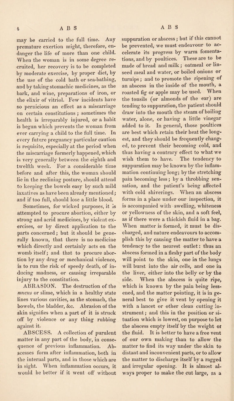 may be carried to tlie full time. Any premature exertion might, therefore, en¬ danger the life of more than one child. When the woman is in some degree re¬ cruited, her recovery is to be completed by moderate exercise, by proper diet, by the use of the cold bath or sea-bathing, and by taking stomachic medicines, as the bark, and wine, preparations of iron, or the elixir of vitriol. Few incidents have so pernicious an effect as a miscarriage on certain constitutions ; sometimes the health is irreparably injured, or a habit is begun which prevents the woman from ever carrying a child to the full time. In every future pregnancy particular caution is requisite, especially at the period when the miscarriage formerly happened, which is very generally between the eighth and twelfth week. For a considerable time before and after this, the woman should lie in the reclining posture, should attend to keeping the bowels easy by such mild laxatives as have been already mentioned; and if too full, should lose a little blood. Sometimes, for wicked purposes, it is attempted to procure abortion, either by strong and acrid medicines, by violent ex¬ ercises, or by direct application to the parts concerned; but it should be gene¬ rally known, that there is no medicine which directly and certainly acts on the womb itself; and that to procure abor¬ tion by any drug or mechanical violence, is to run the risk of speedy death, of in¬ ducing madness, or causing irreparable injury to the constitution. ABRASION. The destruction of the mucus or slime, which in a healthy state lines various cavities, as the stomach, the bowels, the bladder, &c. Abrasion of the akin signifies when a part of it is struck off by violence or any thing rubbing against it. ABSCESS. A collection of purulent matter in any part of the body, in conse¬ quence of previous inflammation. Ab¬ scesses form after inflammation, both in the internal parts, and in those which are in sight. When inflammation occurs, it would be better if it went off without suppuration or abscess; but if this cannot be prevented, we must endeavour to ac¬ celerate its progress by warm fomenta¬ tions, and by poultices. These are to be made of bread and milk; oatmeal or lin¬ seed meal and water, or boiled onions or turnips; and to promote the ripening of an abscess in the inside of the mouth, a roasted fig or apple may be used. When the tonsils (or almonds of the ear) are tending to suppuration, the patient should draw into the mouth the steam of boiling water, alone, or having a little vinegar added to it. In general, those poultices are best which retain their heat the long¬ est, and they should be frequently chang¬ ed, to prevent their becoming cold, and thus having- a contrarv effect to what we wish them to have. The tendency to suppuration may be known by the inflam¬ mation continuing long; by the stretching pain becoming less; by a throbbing sen¬ sation, and the patient’s being affected with cold shiverings. When an abscess forms in a place under our inspection, it is accompanied with swelling, whiteness or yellowness of the skin, and a soft feel, as if there were a thickish fluid in a bag. When matter is formed, it must be dis¬ charged, and nature endeavours to accom¬ plish this by causing the matter to have a tendency to the nearest outlet: thus an abscess formed in a fleshy part of the body will point to the skin, one in the lungs will burst into the air cells, and one in tire liver, either into the belly or by the side. When the abscess is quite ripe, which is known by the pain being less¬ ened, and the matter pointing, it is in ge¬ neral best to give it vent by opening it with a lancet or other clean cutting in- strument; and this in the position or si¬ tuation which is lowest, on purpose to let the abscess empty itself by the weight or the fluid. It is better to have a free vent of our own making than to allow the matter to find its way under the skin to distant and inconvenient parts, or to allow the matter to discharge itself by a ragged and irregular opening. It is almost al¬ ways proper to make the cut large, as a