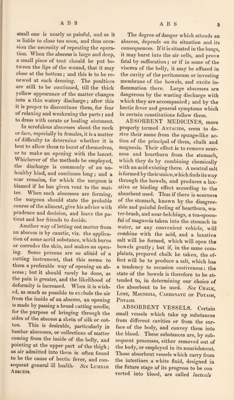 small one is nearly as painful, and as it is liable to close too soon, and thus occa¬ sion the necessity of repeating' the opera¬ tion. When the abscess is large and deep, a small piece of tent should be put be¬ tween the lips of the wound, that it may close at the bottom; and this is to be re¬ newed at each dressing. The poultices are still to be continued, till the thick yellow appearance of the matter changes into a thin watery discharge; after this it is proper to discontinue them, for fear of relaxing and weakening the parts ; and to dress with cerate or healing ointment. In scrofulous abscesses about the neck or face, especially in females, it is a matter of difficulty to determine whether it is best to allow them to burst of themselves, or to make an opening with the lancet. Whichever of the methods be employed, the discharge is commonly of an un¬ healthy kind, and continues long; and a scar remains, for which the surgeon is blamed if he has given vent to the mat¬ ter. When such abscesses are forming, the surgeon should state the probable course of the aliment, give his advice with prudence and decision, and leave the pa¬ tient and her friends to decide. Another way of letting out matter from an abscess is by caustic, viz. the applica¬ tion of some acrid substance, which burns or corrodes the skin, and makes an open¬ ing. Some persons are so afraid of a cutting instrument, that this seems to them a preferable way of opening an ab¬ scess ; but it should rarely be done, as the pain is greater, and the likelihood of deformity is increased. When it is wish¬ ed, as much as possible to exclude the air from the inside of an abscess, an opening is made by passing a broad cutting needle, tor the purpose of bringing through the sides of the abscess a skein of silk or cot¬ ton. This is desirable, particularly in lumbar abscesses, or collections of matter coming from the inside of the belly, and pointing at the upper part of the thigh ; as air admitted into them is often found to be the cause of hectic fever, and con¬ sequent general ill health. See Lumbar Abscess. The degree of danger which attends an abscess, depends on its situation and its consequences. If it is situated in the lungs, it may burst into the air cells, and prove fatal by suffocation ; or if in some of the viscera of the belly, it may be effused in the cavity of the peritoneum or investing membrane of the bowels, and excite in¬ flammation there. Large abscesses are dangerous by the Avasting discharge with which they are accompanied; and by the hectic fever and general symptoms which in certain constitutions follow them. ABSORBENT MEDICINES, more properly termed Antacids, seem to de¬ rive their name from the spunge-like ac¬ tion of the principal of them, chalk and magnesia. Their effect is to remove sour¬ ness and heartburn from the stomach, which they do by combining chemically with an acid existing there. A neutral salt is formed by their union,which finds its way through the boAvels, and produces a lax¬ ative or binding effect according to the absorbent used. Thus if there is sourness of the stomach, known by the disagree¬ able and painful feeling of heartburn, Ava* ter-brash, and sour-belchings, a tea-spoon¬ ful of magnesia taken into the stomach in Avater, or any convenient vehicle, will combine with the acid, and a laxative salt will be formed, Avhich will open the bowels gently; but if, in the same com¬ plaints, prepared chalk be taken, the ef¬ fect Avill be to produce a salt, AArhich has a tendency to occasion costiveness: the state of the bowels is therefore to be at¬ tended to, in determining our choice of the absorbent to be used. See Chalk, Lime, Magnesia, Carbonate of Potash, Potash. ABSORBENT VESSELS. Certain small vessels which take up substances from different cavities or from the sur¬ face of the body, and convey them into the blood. T. hese substances are, by sub¬ sequent processes, either removed out of the body, or employed in its nourishment. Those absorbent vessels which carry from the intestines a white fluid, designed in the future stage of its progress to be con verted into blood, are called lacteals