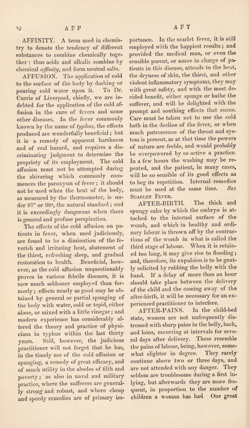 AFT AFFINITY. A term used in chemis¬ try to denote the tendency of different substances to combine chemically toge¬ ther : thus acids and alkalis combine by chemical affinity, and form neutral salts. AFFUSION. The application of cold to the surface of the body by dashing or pouring cold water upon it. To Dr. Currie of Liverpool, chiefly, we are in¬ debted for the application of the cold af¬ fusion in the cure of fevers and some other diseases. In the fever commonly known by the name of typhus, the effects produced are wonderfully beneficial; but it is a remedy of apparent harshness and of real hazard, and requires a dis¬ criminating judgment to determine the propriety of its employment. The cold affusion must not be attempted during the shivering which commonly com¬ mences the paroxysm of fever ; it should not be used when the heat of the body, as measured by the thermometer, is un¬ der 97° or 98°, the natural standard; and it is exceedingly dangerous when there is general and profuse perspiration. The effects of the cold affusion on pa¬ tients in fever, when used judiciously, are found to be a diminution of the fe¬ verish and irritating heat, abatement of the thirst, refreshing sleep, and gradual restoration to health. Beneficial, how¬ ever, as the cold affusion unquestionably proves in various febrile diseases, it is now much seldomer employed than for¬ merly ; effects nearly as good may be ob¬ tained by general or partial spunging of the body with water, cold or tepid, either alone, or mixed with a little vinegar ; and modern experience has considerably al¬ tered the theory and practice of physi¬ cians in typhus within the last thirty years. Still, however, the judicious practitioner will not forget that he has, in the timely use of the cold affusion or spunging, a remedy of great efficacy, and of much utility in the abodes of filth and poverty; as also in naval aud military practice, where the sufferers are general¬ ly strong and robust, and where cheap and speedy remedies are of primary im¬ portance. In the scarlet fever, it is still employed with the happiest results ; and provided the medical man, or even the sensible parent, or nurse in charge of pa¬ tients in this disease, attends to the heat, the dryliess of skin, the thirst, and other violent inflammatory symptoms, they may with great safety, and with the most de¬ cided benefit, either spunge or bathe the sufferer, and will be delighted with the prompt and soothing effects that ensue. Care must be taken not to use the cold bath in the decline of the fever, or when much putrescence of the throat and sys¬ tem is present, as at that time the powers of nature are feeble, and would probably be overpowered by so active a practice. In a few hours the washing may be re¬ peated, and the patient, in many cases, will be so sensible of its good effects as to beg its repetition. Internal remedies must be used at the same time. Sei Scarlet Fever. AFTER-BIRTH. The thick and spungy cake by which the embryo is at¬ tached to the internal surface of the womb, and which in healthy and ordi¬ nary labour is thrown off by the contrac¬ tions of the womb in what is called the third staffe of labour. When it is retain- ed too long, it may give rise to flooding ; and, therefore, its expulsion is to be gent¬ ly solicited by rubbing the belly with the hand. If a delay of more than an hour should take place between the delivery of the child and the coming away of the after-birth, it will be necessary for an ex¬ perienced practitioner to interfere. AFTER-PAINS. In the child-bed state, women are not unfrequently dis¬ tressed with sharp pains in the belly, back, and loins, recurring at intervals for seve¬ ral days after delivery. These resemble the pains of labour, being, however, some¬ what slighter in degree. They rarely continue above two or three days, and are not attended with any danger. They seldom are troublesome during a first in¬ lying, but afterwards they are more fre¬ quent, in proportion to the number of children a woman has had One great