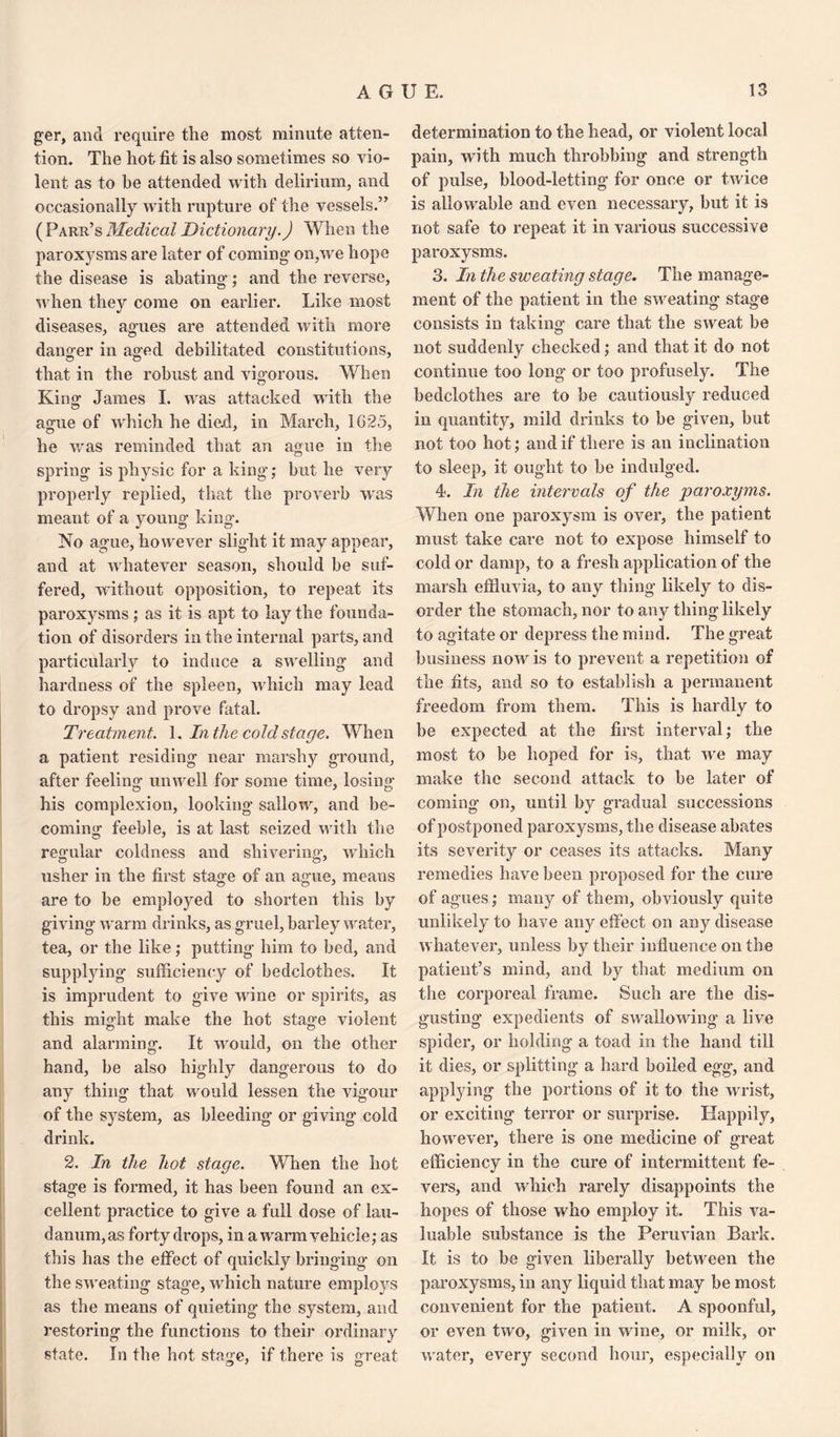 ger, and require the most minute atten¬ tion. The hot fit is also sometimes so vio¬ lent as to he attended with delirium, and occasionally with rupture of the vessels.” (Parr’s Medical Dictionary.) When the paroxysms are later of coming on,we hope the disease is abating; and the reverse, when they come on earlier. Like most diseases, agues are attended with more dang-er in aged debilitated constitutions, © © that in the robust and vigorous. When King- James I. was attacked with the ague of which he died, in March, 1G25, he was reminded that an ague in the spring is physic for a king; but he very properly replied, that the proverb wras meant of a young king. No ague, however slight it may appear, and at whatever season, should be suf¬ fered, without opposition, to repeat its paroxysms; as it is apt to lay the founda¬ tion of disorders in the internal parts, and particularly to induce a swelling and hardness of the spleen, which may lead to dropsy and prove fatal. Treatment. 1. In the cold stage. When a patient residing near marshy ground, after feeling unwell for some time, losing his complexion, looking sallow, and be¬ coming feeble, is at last seized with the regular coldness and shivering, which usher in the first stage of an ag'ue, means are to be employed to shorten this by giving warm drinks, as gruel, barley water, tea, or the like; putting him to bed, and supplying sufficiency of bedclothes. It is imprudent to give wine or spirits, as this might make the hot stage violent © © and alarming. It would, on the other hand, be also highly dangerous to do any thing that would lessen the vigour of the system, as bleeding or giving cold drink. 2. In the hot stage. When the hot stage is formed, it has been found an ex¬ cellent practice to give a full dose of lau¬ danum, as forty drops, in a warm vehicle; as this has the effect of quickly bringing on the sweating stage, which nature employs as the means of quieting the system, and restoring the functions to their ordinary state. In the hot stage, if there is great determination to the head, or violent local pain, with much throbbing and strength of pulse, blood-letting for once or twice is allowable and even necessary, but it is not safe to repeat it in various successive paroxysms. 3. In the sweating stage. The manage¬ ment of the patient in the sweating stage consists in taking care that the sweat be not suddenly checked; and that it do not continue too long or too profusely. The bedclothes are to be cautiously reduced in quantity, mild drinks to be given, but not too hot; and if there is an inclination to sleep, it ought to be indulged. 4. In the intervals of the paroxyms. When one paroxysm is over, the patient must take care not to expose himself to cold or damp, to a fresh application of the marsh effluvia, to any thing likely to dis¬ order the stomach, nor to any thing likely to agitate or depress the mind. The great business now is to prevent a repetition of the fits, and so to establish a permanent freedom from them. This is hardly to be expected at the first interval; the most to be hoped for is, that we may make the second attack to be later of coming on, until by gradual successions of postponed paroxysms, the disease abates its severity or ceases its attacks. Many remedies have been proposed for the cure of agues; many of them, obviously quite unlikely to have any effect on any disease whatever, unless by their influence on the patient’s mind, and by that medium on the corporeal frame. Such are the dis¬ gusting expedients of swallowing a live spider, or holding a toad in the hand till it dies, or splitting a hard boiled egg, and applying the portions of it to the wrist, or exciting terror or surprise. Happily, however, there is one medicine of great efficiency in the cure of intermittent fe¬ vers, and which rarely disappoints the hopes of those who employ it. This va¬ luable substance is the Peruvian Bark. It is to be given liberally between the paroxysms, in any liquid that may be most convenient for the patient. A spoonful, or even two, given in wine, or milk, or water, every second hour, especially on