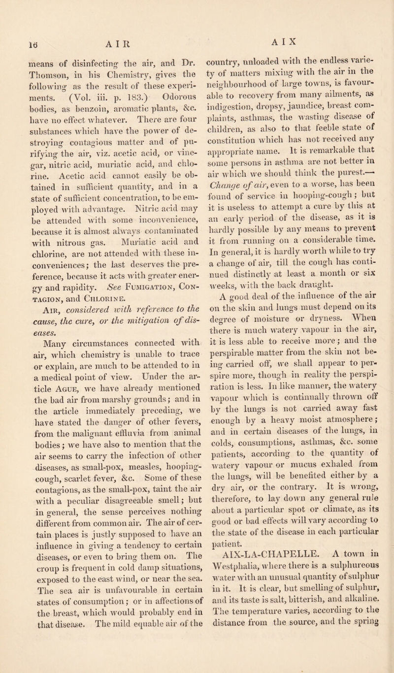 means of disinfecting1 the air, and Dr. Thomson, in his Chemistry, gives the following as the result of these experi¬ ments. (Vol. iii. p. 183.) Odorous bodies, as benzoin, aromatic plants, &c. have no effect whatever. There are four substances which have the power of de¬ stroying contagious matter and of pu¬ rifying the air, viz. acetic acid, or vine¬ gar, nitric acid, muriatic acid, and chlo¬ rine. Acetic acid cannot easily be ob¬ tained in sufficient quantity, and in a state of sufficient concentration, to be em¬ ployed with advantage. Nitric acid may be attended with some inconvenience, because it is almost always contaminated with nitrous gas. Muriatic acid and chlorine, are not attended with these in¬ conveniences; the last deserves the pre¬ ference, because it acts with greater ener¬ gy and rapidity. See Fumigation, Con¬ tagion, and Chlorine. Air, considered with reference to the cause, the cure, or the mitigation of dis¬ eases. Many circumstances connected with air, which chemistry is unable to trace or explain, are much to be attended to in a medical point of view. Under the ar¬ ticle Ague, we have already mentioned the bad air from marshy grounds; and in the article immediately preceding, we have stated the danger of other fevers, from the malignant effluvia from animal bodies; we have also to mention that the air seems to carry the infection of other diseases, as small-pox, measles, hooping- cough, scarlet fever, &c. Some of these contagions, as the small-pox, taint the air with a peculiar disagreeable smell; but in general, the sense perceives nothing different from common air. The air of cer¬ tain places is justly supposed to have an influence in giving a tendency to certain diseases, or even to bring them on. The croup is frequent in cold damp situations, exposed to the cast wind, or near the sea. The sea air is unfavourable in certain states of consumption; or in affections of the breast, which would probably end in that disease. The mild equable air of the country, unloaded with the endless varie¬ ty of matters mixing with the air in the neighbourhood of large towns, is favour¬ able to recovery from many ailments, as indigestion, dropsy, jaundice, breast com¬ plaints, asthmas, the wasting disease of children, as also to that feeble state of constitution which has not received any appropriate name. It is remarkable that some persons in asthma are not better in air which we should think the purest.—— Change of air, even to a worse, has been found of service in hooping-cough; but it is useless to attempt a cure by this at an early period of the disease, as it is hardly possible by any means to prevent it from running on a considerable time. In general, it is hardly worth while to try a change of air, till the cough has conti¬ nued distinctly at least a month or six weeks, with the back draught. A o-ood deal of the influence of the air on the skin and lungs must depend on its degree of moisture or dryness. When there is much watery vapour in the air, it is less able to receive more; and the perspirable matter from the skin not be¬ ing carried off, we shall appear to per¬ spire more, though in reality the perspi¬ ration is less. In like manner, the watery vapour which is continually thrown off by the lungs is not carried away fast enough by a heavy moist atmosphere; and in certain diseases of the lungs, in colds, consumptions, asthmas, &c. some patients, according to the quantity of watery vapour or mucus exhaled from the lungs, will be benefited either by a dry air, or the contrary. It is wrong, therefore, to lay down any general rule about a particular spot or climate, as its good or bad effects will vary according to the state of the disease in each particular patient. AIX-LA-CHAPELLE. A town in Westphalia, where there is a sulphureous water with an unusual quantity of sulphur in it. It is clear, but smelling of sulphur, and its taste is salt, bitterish, and alkaline. The temperature varies, according to the distance from the source, and the spring