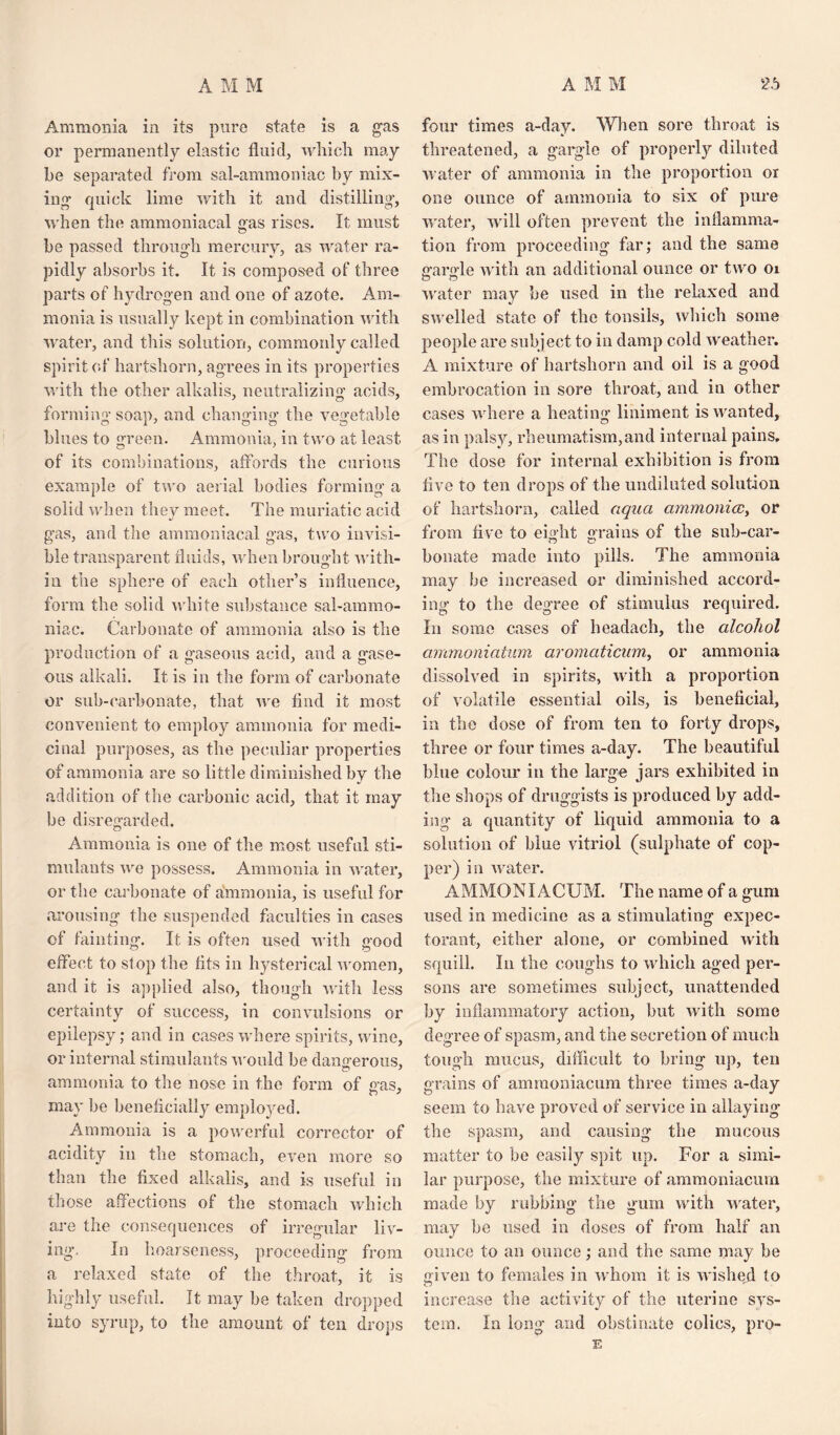 Ammonia in its pure state is a gas or permanently elastic fluid, which may be separated from sal-ammoniac by mix¬ ing quick lime with it and distilling', when the ammoniacal gas rises. It must be passed through mercury, as water ra¬ pidly absorbs it. It is composed of three parts of hydrogen and one of azote. Am¬ monia is usually kept in combination with water, and this solution, commonly called spirit of hartshorn, agrees in its properties with the other alkalis, neutralizing acids, forming soap, and changing the vegetable blues to green. Ammonia, in two at least of its combinations, affords the curious example of two aerial bodies forming a solid when they meet. The muriatic acid gas, and the ammoniacal gas, two invisi¬ ble transparent fluids, when brought with¬ in the sphere of each other’s influence, form the solid white substance sal-ammo¬ niac. Carbonate of ammonia also is the production of a gaseous acid, and a gase¬ ous alkali. It is in the form of carbonate or sub-carbonate, that we And it most convenient to employ ammonia for medi¬ cinal purposes, as the peculiar properties of ammonia are so little diminished by the addition of the carbonic acid, that it may be disregarded. Ammonia is one of the most useful sti¬ mulants we possess. Ammonia in water, or the carbonate of ammonia, is useful for arousing the suspended faculties in cases of fainting. It is often used with good effect to st op the fits in hysterical women, and it is applied also, though with less certainty of success, in convulsions or epilepsy; and in cases where spirits, wine, or internal stimulants would be dangerous, ammonia to the nose in the form of gas, may be beneficially emplo}red. Ammonia is a powerful corrector of acidity in the stomach, even more so than the fixed alkalis, and is useful in those affections of the stomach which are the consequences of irregular liv¬ ing'. In hoarseness, proceeding from a relaxed state of the throat, it is highly useful. It may he taken dropped into syrup, to the amount of ten drops four times a-day. When sore throat is threatened, a gargle of properly diluted water of ammonia in the proportion or one ounce of ammonia to six of pure water, will often prevent the inflamma¬ tion from proceeding far; and the same gargle with an additional ounce or two 01 water may be used in the relaxed and swelled state of the tonsils, which some people are subject to in damp cold weather. A mixture of hartshorn and oil is a good embrocation in sore throat, and in other cases where a heating liniment is wanted, as in palsy, rheumatism,and internal pains. The dose for internal exhibition is from five to ten drops of the undiluted solution of hartshorn, called aqua ammonia, or from five to eight grains of the sub-car- bonate made into pills. The ammonia may be increased or diminished accord¬ ing to the degree of stimulus required. In some cases of headach, the alcohol ammoniatum aromaticum, or ammonia dissolved in spirits, with a proportion of volatile essential oils, is beneficial, in the dose of from ten to forty drops, three or four times a-day. The beautiful blue colour in the large jars exhibited in the shops of druggists is produced by add¬ ing a quantity of liquid ammonia to a solution of blue vitriol (sulphate of cop¬ per) in water. AMMONIACUM. The name of a gum used in medicine as a stimulating expec¬ torant, either alone, or combined with squill. In the coughs to which aged per¬ sons are sometimes subject, unattended by inflammatory action, but with some degree of spasm, and the secretion of much tough mucus, difficult to bring up, ten grains of ammoniacum three times a-day seem to have proved of service in allaying the spasm, and causing the mucous matter to be easily spit up. For a simi¬ lar purpose, the mixture of ammoniacum made by rubbing the gum with water, may be used in doses of from half an ounce to an ounce; and the same may be given to females in whom it is wished to increase the activity of the uterine sys¬ tem. In long and obstinate colics, pro- E