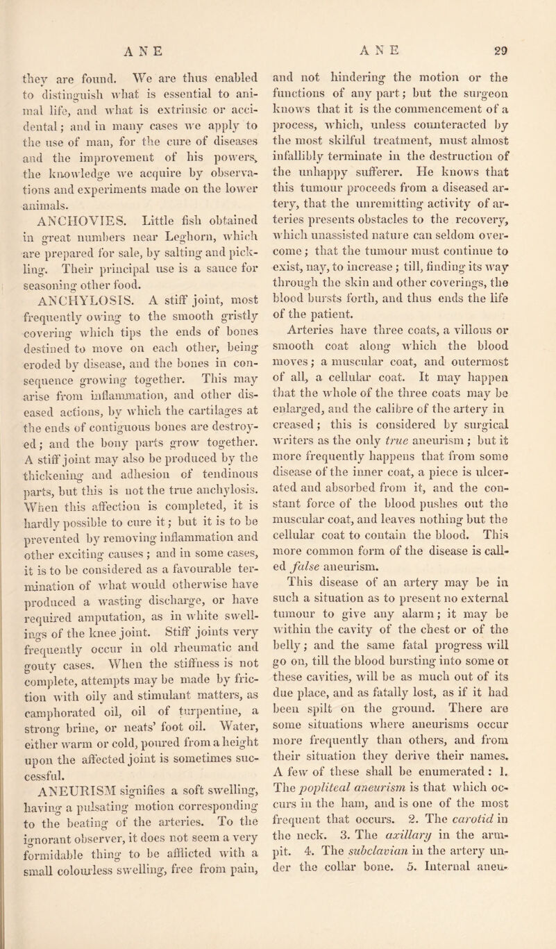 they are found. We are thus enabled to distinguish what is essential to ani¬ mal life, and what is extrinsic or acci¬ dental ; and in many cases we apply to the use of man, for the cure of diseases and the improvement of his powers,, the knowledge we acquire by observa¬ tions and experiments made on the lower animals. ANCHOVIES. Little fish obtained in great numbers near Leghorn, which are prepared for sale, by salting’ and pick¬ ling. Their principal use is a sauce for seasoning other food. ANCHYLOSIS. A stiff joint, most frequently owing to the smooth gristly covering which tips the ends of bones destined to move on each other, being eroded by disease, and the bones in con¬ sequence growing together. This may arise from inflammation, and other dis¬ eased actions, by which the cartilages at the ends of contiguous bones are destroy¬ ed ; and the bony parts grow together. A stiff joint may also be produced by the thickening and adhesion of tendinous parts, but this is not the true anchylosis. When this affection is completed, it is hardly possible to cure it; but it is to be prevented by removing inflammation and other exciting causes ; and in some cases, it is to he considered as a favourable ter¬ mination of what would otherwise have produced a wasting discharge, or have required amputation, as in white swell¬ ings of the knee joint. Stiff joints very frequently occur in old rheumatic and gouty cases. When the stiffness is not complete, attempts may be made by fric¬ tion with oily and stimulant matters, as camphorated oil, oil of turpentine, a strong brine, or neats’ foot oil. Water, either warm or cold, poured from a height upon the affected joint is sometimes suc¬ cessful. ANEURISM signifies a soft swelling, having a pulsating motion corresponding to the beating of the arteries. To the ignorant observer, it does not seem a very formidable thing to be afflicted with a small colourless swelling, free from pain, and not hindering the motion or the functions of any part; but the surgeon knows that it is the commencement of a process, which, unless counteracted by the most skilful treatment, must almost infallibly terminate in the destruction of the unhappy sufferer. He knows that this tumour proceeds from a diseased ar¬ tery, that the unremitting activity of ar¬ teries presents obstacles to the recovery, which unassisted nature can seldom over¬ come ; that the tumour must continue to exist, nay, to increase ; till, finding its way through the skin and other coverings, the blood bursts forth, and thus ends the life of the patient. Arteries have three coats, a villous or smooth coat along’ which the blood moves; a muscular coat, and outermost of all, a cellular coat. It may happen that the whole of the three coats may be enlarged, and the calibre of the artery in creased : this is considered by surgical writers as the only true aneurism ; but it more frequently happens that from some disease of the inner coat, a piece is ulcer¬ ated and absorbed from it, and the con¬ stant force of the blood pushes out the muscular coat, and leaves nothing but the cellular coat to contain the blood. This more common form of the disease is call¬ ed false aneurism. This disease of an artery may be in such a situation as to present no external tumour to give any alarm; it may be within the cavity of the chest or of the belly; and the same fatal progress will go on, till the blood bursting into some oi these cavities, will be as much out of its due place, and as fiitally lost, as if it had been spilt on the ground. There are some situations where aneurisms occur more frequently than others, and from their situation they derive their names. A few of these shall he enumerated: 1. The popliteal aneurism is that which oc¬ curs in the ham, and is one of the most frequent that occurs. 2. The carotid in the neck. 3. The axillary in the arm- pit. 4. The subclavian in the artery un¬ der the collar bone. 5. Internal aneu-