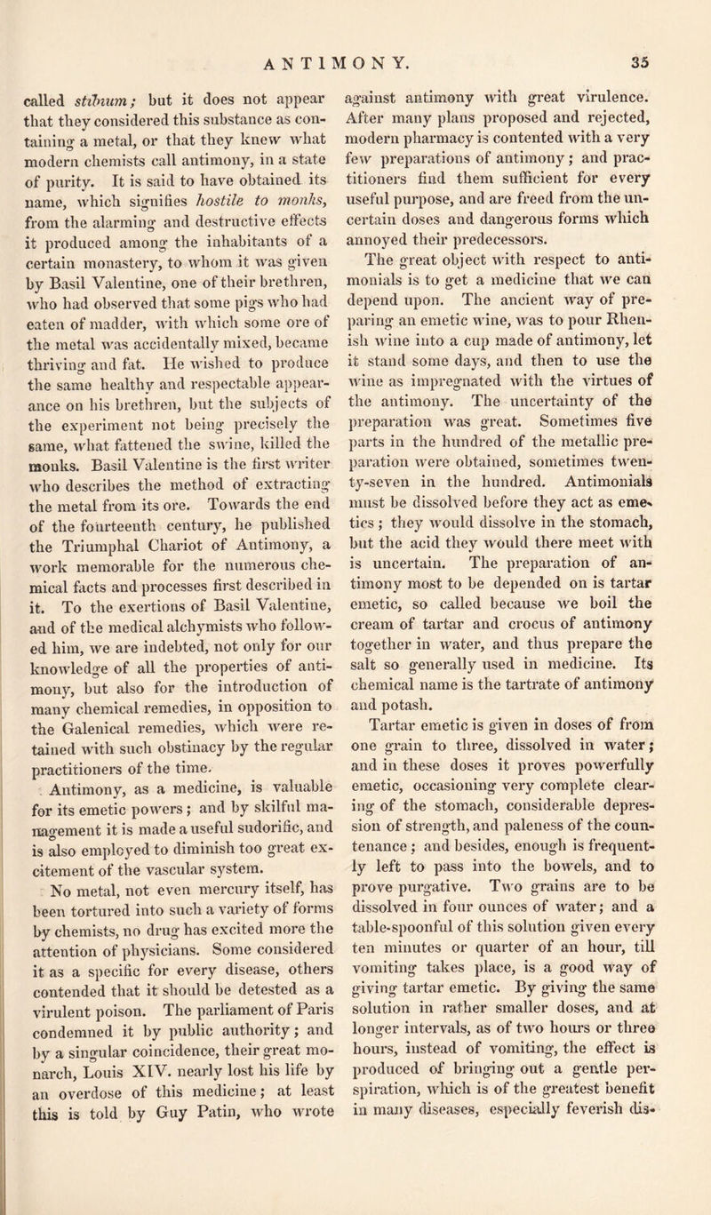 called stibium; but it does not appear that they considered this substance as con¬ taining' a metal, or that they knew Avhat modern chemists call antimony, in a state of purity. It is said to have obtained its name, which signifies hostile to monks, from the alarming and destructive effects it produced among the inhabitants of a certain monastery, to whom it was given by Basil Valentine, one of their brethren, who had observed that some pigs who had eaten of madder, with which some ore ot the metal was accidentally mixed, became thriving and fat. He wished to produce the same healthy and respectable appear¬ ance on his brethren, but the subjects of the experiment not being* precisely the game, what fattened the swine, killed the monks. Basil Valentine is the first writer who describes the method of extracting* the metal from its ore. Towards the end of the fourteenth century, he published the Triumphal Chariot of Antimony, a work memorable for the numerous che¬ mical facts and processes first described in it. To the exertions of Basil Valentine, and of the medical alchymists who follow¬ ed him, we are indebted, not only for our knowledge of all the properties of anti¬ mony, but also for the introduction of many chemical remedies, in opposition to the Galenical remedies, which were re¬ tained with such obstinacy by the regular practitioners of the time. Antimony, as a medicine, is valuable for its emetic powers; and by skilful ma¬ nagement it is made a useful sudorific, and is tdso employed to diminish too great ex¬ citement of the vascular s}rstem. No metal, not even mercury itself, has been tortured into such a variety of forms by chemists, no drug has excited more the attention of physicians. Some considered it as a specific for every disease, others contended that it should be detested as a virulent poison. The parliament of Paris condemned it by public authority; and by a singular coincidence, their great mo¬ narch, Louis XIV. nearly lost his life by an overdose of this medicine; at least this is told by Guy Patin, who wrote against antimony with great virulence. After many plans proposed and rejected, modern pharmacy is contented with a very few preparations of antimony ; and prac¬ titioners find them sufficient for every useful purpose, and are freed from the un¬ certain doses and dangerous forms which annoyed their predecessors. The great object with respect to anti- monials is to ffet a medicine that we can depend upon. The ancient way of pre¬ paring an emetic wine, was to pour Rhen¬ ish wine into a cup made of antimony, let it stand some days, and then to use the wine as impregnated with the virtues of the antimony. The uncertainty of the preparation was great. Sometimes five parts in the hundred of the metallic pre¬ paration were obtained, sometimes twen¬ ty-seven in the hundred. Antimonials must be dissolved before they act as eme* tics ; they would dissolve in the stomach, but the acid they would there meet with is uncertain. The preparation of an¬ timony most to be depended on is tartar emetic, so called because we boil the cream of tartar and crocus of antimony together in water, and thus prepare the salt so generally used in medicine. Its chemical name is the tartrate of antimony and potash. Tartar emetic is given in doses of from one grain to three, dissolved in water; and in these doses it proves powerfully emetic, occasioning very complete clear¬ ing of the stomach, considerable depres¬ sion of strength, and paleness of the coun¬ tenance ; and besides, enough is frequent¬ ly left to pass into the bowels, and to prove purgative. Two grains are to be dissolved in four ounces of water; and a table-spoonful of this solution given every ten minutes or quarter of an hour, till vomiting takes place, is a good way of giving tartar emetic. By giving the same solution in rather smaller doses, and at longer intervals, as of two hours or three hours, instead of vomiting, the effect is produced of bringing out a gentle per¬ spiration, which is of the greatest benefit in many diseases, especially feverish clis-