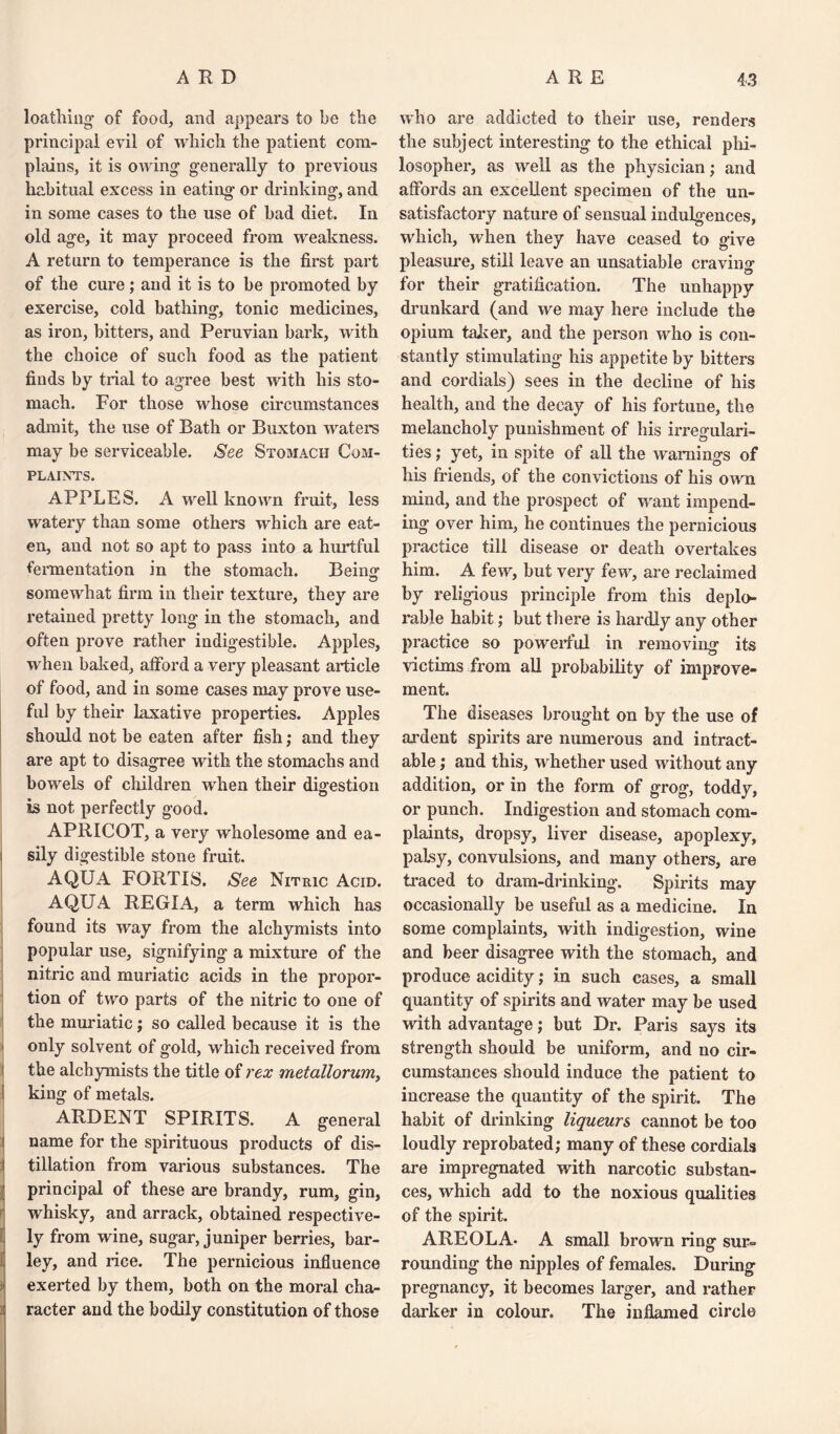 loathing- of food, and appears to be the principal evil of which the patient com¬ plains, it is owing- generally to previous habitual excess in eating or drinking, and in some cases to the use of bad diet. In old age, it may proceed from weakness. A return to temperance is the first part of the cure; and it is to be promoted by exercise, cold bathing, tonic medicines, as iron, bitters, and Peruvian bark, writh the choice of such food as the patient finds by trial to agree best with his sto¬ mach. For those whose circumstances admit, the use of Bath or Buxton waters may be serviceable. See Stomach Com¬ plaints. APPLES. A well known fruit, less watery than some others which are eat¬ en, and not so apt to pass into a hurtful fermentation in the stomach. Being- somewhat firm in their texture, they are retained pretty long in the stomach, and often prove rather indigestible. Apples, when halved, afford a very pleasant article of food, and in some cases may prove use¬ ful by their laxative properties. Apples should not be eaten after fish; and they are apt to disagree with the stomachs and bowels of children when their digestion is not perfectly good. APRICOT, a very wholesome and ea- i sily digestible stone fruit. AQUA FORTIS. See Nitric Acid. AQUA REGIA, a term which has found its way from the alchymists into popular use, signifying a mixture of the nitric and muriatic acids in the propor¬ tion of two parts of the nitric to one of the muriatic; so called because it is the only solvent of gold, which received from the alchymists the title of rex metallorum> 1 king of metals. ARDENT SPIRITS. A general i name for the spirituous products of dis- t filiation from various substances. The principal of these are brandy, rum, gin, whisky, and arrack, obtained respective¬ ly ly from wine, sugar, juniper berries, bar¬ ley, and rice. The pernicious influence exerted by them, both on the moral cha¬ racter and the bodily constitution of those who are addicted to their use, renders the subject interesting to the ethical phi¬ losopher, as well as the physician; and affords an excellent specimen of the un¬ satisfactory nature of sensual indulgences, which, when they have ceased to give pleasure, still leave an unsatiable craving for their gratification. The unhappy drunkard (and we may here include the opium taker, and the person who is con¬ stantly stimulating his appetite by bitters and cordials) sees in the decline of his health, and the decay of his fortune, the melancholy punishment of his irregulari¬ ties ; yet, in spite of all the warnings of his friends, of the convictions of his own mind, and the prospect of want impend¬ ing over him, he continues the pernicious practice till disease or death overtakes him. A few, but very few, are reclaimed by religious principle from this deplo¬ rable habit; but there is hardly any other practice so powerful in removing its victims from all probability of improve¬ ment. The diseases brought on by the use of ardent spirits are numerous and intract¬ able ; and this, whether used without any addition, or in the form of grog, toddy, or punch. Indigestion and stomach com¬ plaints, dropsy, liver disease, apoplexy, palsy, convulsions, and many others, are traced to dram-drinking. Spirits may occasionally be useful as a medicine. In some complaints, with indigestion, wine and beer disagree with the stomach, and produce acidity; in such cases, a small quantity of spirits and water may be used with advantage; but Dr. Paris says its strength should be uniform, and no cir¬ cumstances should induce the patient to increase the quantity of the spirit. The habit of drinking liqueurs cannot be too loudly reprobated; many of these cordials are impregnated with narcotic substan¬ ces, which add to the noxious qualities of the spirit. AREOLA. A small brown ring sur¬ rounding the nipples of females. During pregnancy, it becomes larger, and rather darker in colour. The inflamed circle