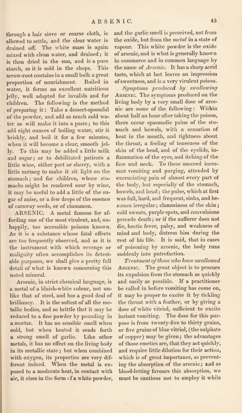 through a hair sieve or coarse cloth, is allowed to settle, and the clear water is drained off. The white mass is again mixed with clean water, and drained; it is then dried in the sun, and is a pure starch, as it is sold in the shops. This arrow-root contains in a small bulk a great proportion of nourishment. Boiled in water, it forms an excellent nutritious jelly, well adapted for invalids and for children. The following is the method of preparing it: Take a dessert-spoonful of the powder, and add as much cold wa¬ ter as w ill make it into a paste; to this add eight ounces of boiling water, stir it briskly, and boil it for a few minutes, when it will become a clear, smooth jel¬ ly. To this may be added a little milk and sugar; or to debilitated patients a little wine, either port or sherry, with a little nutmeg to make it sit light on the stomach; and for children, whose sto¬ machs might be rendered sour by wine, it may be useful to add a little of the su¬ gar of anise, or a few drops of the essence of caraway seeds, or of cinnamon. ARSENIC. A metal famous for af¬ fording one of the most virulent, and, un¬ happily, too accessible poisons known. As it is a substance whose fatal effects are too frequently observed, and as it is the instrument with which revenge or malignity often accomplishes its detest¬ able purposes, we shall give a pretty full detail of what is known concerning this noted mineral. Arsenic, in strict chemical language, is a metal of a bluish-white colour, not un¬ like that of steel, and has a good deal of brilliancy. It is the softest of all the me¬ tallic bodies, and so brittle that it may be reduced to a fine powder by pounding in a mortar. It has no sensible smell when cold, but when heated it sends forth a strong smell of garlic. Like other metals, it has no effect on the living body in its metallic state ; but when combined with oxygen, its properties are very dif¬ ferent indeed. When the metal is ex¬ posed to a moderate heat, in contact with air, it rises in the form cf a white pow der, and the garlic smell is perceived, not from the oxide, but from the metal in a state of vapour. This white powder is the oxide of arsenic, and is what is generally known in commerce and in common language by the name of Arsenic. It has a sharp acrid taste, which at last leaves an impression of sweetness, and is a very virulent poison. Symptoms produced by swallowing Arsenic. The symptoms produced on the living body by a very small dose of arse¬ nic are some of the following: Within about half an hour after taking the poison, there occur spasmodic pains of the sto¬ mach and bowels, with a sensation of heat in the mouth, and tightness about the throat, a feeling of tenseness of the skin of the head, and of the eyelids, in¬ flammation of the eyes, and itching of the face and neck. To these succeed inces¬ sant vomiting and purging, attended by excruciating pain of almost every part of the body, but especially of the stomach, bowels, and head; the pulse, which at first was full, hard, and frequent, sinks, and be¬ comes irregular; clamminess of the skin; cold sweats, purple spots, and convulsions precede death; or if the sufferer does not die, hectic fever, palsy, and weakness of mind and body, distress him during the rest of his life. It is said, that in cases of poisoning by arsenic, the body runs suddenly into putrefaction. Treatment of those who have swallowed Arsenic. The great object is to procure its expulsion from the stomach as quickly and easily as possible. If a practitioner be called in before vomiting has come on, it may be proper to excite it by tickling the throat with a feather, or by giving a dose of Avhite vitriol, sufficient to excite instant vomiting. The dose for this pur¬ pose is from twenty-five to thirty grains, or five grains of blue vitriol, (the sulphate of copper) may be given; the advantages of those emetics are, that they act quickly, and require little dilution for their action, which is of great importance, as prevent¬ ing the absorption of the arsenic; snd as blood-letting favours this absorption, we must be cautious not to employ it while
