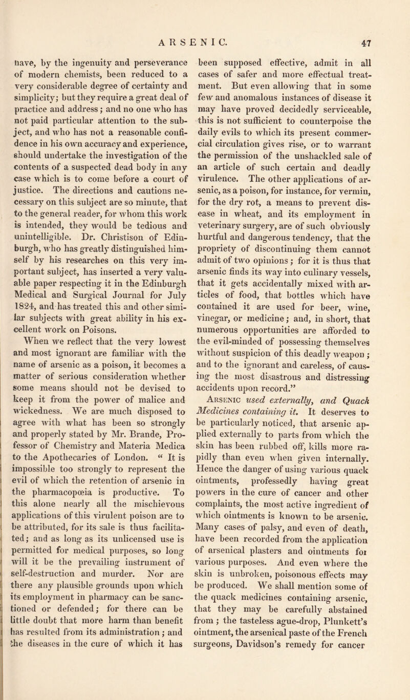 nave, by the ingenuity and perseverance of modern chemists, been reduced to a very considerable degree of certainty and simplicity; but they require a great deal of practice and address; and no one who has not paid particular attention to the sub¬ ject, and who has not a reasonable confi¬ dence in his own accuracy and experience, should undertake the investigation of the contents of a suspected dead body in any case which is to come before a court of justice. The directions and cautions ne¬ cessary on this subject are so minute, that to the general reader, for whom this work is intended, they would be tedious and unintelligible. Dr. Christison of Edin¬ burgh, who has greatly distinguished him¬ self by his researches on this very im¬ portant subject, has inserted a very valu¬ able paper respecting it in the Edinburgh Medical and Surgical Journal for July 1824, and has treated this and other simi¬ lar subjects with great ability in his ex¬ cellent work on Poisons. When we reflect that the very lowest and most ignorant are familiar with the name of arsenic as a poison, it becomes a matter of serious consideration whether some means should not be devised to keep it from the power of malice and wickedness. We are much disposed to : agree with what has been so strongly s and properly stated by Mr. Brande, Pro- i fessor of Chemistry and Materia Medica j to the Apothecaries of London. “ It is i impossible too strongly to represent the i evil of which the retention of arsenic in ! the pharmacopoeia is productive. To 1 this alone nearly all the mischievous applications of this virulent poison are to be attributed, for its sale is thus facilita¬ ted ; and as long as its unlicensed use is permitted for medical purposes, so long will it be the prevailing instrument of self-destruction and murder. Nor are there any plausible grounds upon which its employment in pharmacy can be sanc- ij tioned or defended; for there can be i little doubt that more harm than benefit ! has resulted from its administration; and | the diseases in the cure of which it has been supposed effective, admit in all cases of safer and more effectual treat¬ ment. But even allowing that in some few and anomalous instances of disease it may have proved decidedly serviceable, this is not sufficient to counterpoise the daily evils to which its present commer¬ cial circulation gives rise, or to warrant the permission of the unshackled sale of an article of such certain and deadly virulence. The other applications of ar¬ senic, as a poison, for instance, for vermin, for the dry rot, a means to prevent dis¬ ease in wheat, and its employment in veterinary surgery, are of such obviously hurtful and dangerous tendency, that the propriety of discontinuing them cannot admit of two opinions; for it is thus that arsenic finds its way into culinary vessels, that it gets accidentally mixed with ar¬ ticles of food, that bottles which have contained it are used for beer, wine, vinegar, or medicine; and, in short, that numerous opportunities are afforded to the evil-minded of possessing themselves wfithout suspicion of this deadly weapon ; and to the ignorant and careless, of caus¬ ing the most disastrous and distressing accidents upon record.” Arsenic used externally, and Quack Medicines containing it. It deserves to be particularly noticed, that arsenic ap¬ plied externally to parts from which the skin has been rubbed off, kills more ra¬ pidly than even when given internally. Hence the danger of using various quack ointments, professedly having great powers in the cure of cancer and other complaints, the most active ingredient of which ointments is known to be arsenic. Many cases of palsy, and even of death, have been recorded from the application of arsenical plasters and ointments foi various purposes. And even where the skin is unbroken, poisonous effects may be produced. We shall mention some of the quack medicines containing arsenic, that they may be carefully abstained from ; the tasteless ague-drop, Plunkett’s ointment, the arsenical paste of the French surgeons, Davidson’s remedy for cancer