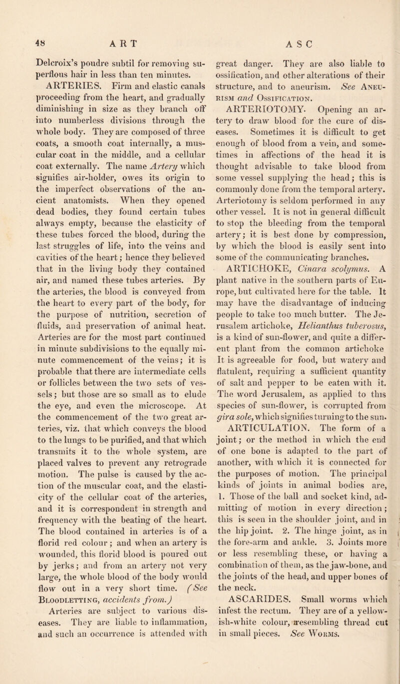 Delcroix’s poudre subtil for removing su- perflous hair in less than ten minutes. ARTERIES. Firm and elastic canals proceeding1 from the heart, and gradually diminishing in size as they branch off into numberless divisions through the whole body. They are composed of three coats, a smooth coat internally, a mus¬ cular coat in the middle, and a cellular coat externally. The name Artery which signifies air-holder, owes its origin to the imperfect observations of the an¬ cient anatomists. When they opened dead bodies, they found certain tubes always empty, because the elasticity of these tubes forced the blood, during the last struggles of life, into the veins and cavities of the heart; hence they believed that in the living body they contained air, and named these tubes arteries. By the arteries, the blood is conveyed from the heart to every part of the body, for the purpose of nutrition, secretion of fluids, and preservation of animal heat. Arteries are for the most part continued in minute subdivisions to the equally mi¬ nute commencement of the veins; it is probable that there are intermediate cells or follicles between the two sets of ves¬ sels ; but those are so small as to elude the eye, and even the microscope. At the commencement of the two great ar¬ teries, viz. that which conveys the blood to the lungs to be purified, and that which transmits it to the whole system, are placed valves to prevent any retrograde motion. The pulse is caused by the ac¬ tion of the muscular coat, and the elasti¬ city of the cellular coat of the arteries, and it is correspondent in strength and frequency with the beating of the heart. The blood contained in arteries is of a florid red colour; and when an artery is wounded, this florid blood is poured out by jerks; and from an artery not very large, the whole blood of the body would flow out in a very short time. (See Bloodletting, accidents from.) Arteries are subject to various dis¬ eases. They are liable to inflammation, and such an occurrence is attended with great danger. They are also liable to ossification, and other alterations of their structure, and to aneurism. See Aneu¬ rism and Ossification. ARTERXOTOMY- Opening an ar¬ tery to draw blood for the cure of dis¬ eases. Sometimes it is difficult to get enough of blood from a vein, and some¬ times in affections of the head it is thought advisable to take blood from some vessel supplying the head; this is commonly done from the temporal artery. Arteriotomy is seldom performed in any other vessel. It is not in general difficult to stop the bleeding from the temporal artery; it is best done by compression, by which the blood is easily sent into some of the communicating branches. ARTICHOKE, Cinara scolymus. A plant native in the southern parts of Eu¬ rope, but cultivated here for the table. It may have the disadvantage of inducing people to take too much butter. The Je¬ rusalem artichoke, Helianthus tuberosus, is a kind of sun-flower, and quite a differ¬ ent plant from the common artichoke It is agreeable for food, but watery and flatulent, requiring a sufficient quantity of salt and pepper to be eaten with it. The word Jerusalem, as applied to this species of sun-flower, is corrupted from gira sole, which signifies turning to the sun. ARTICULATION. The form of a joint; or the method in which the end of one bone is adapted to the part of another, with which it is connected for the purposes of motion. The principal kinds of joints in animal bodies are, 1. Those of the ball and socket kind, ad¬ mitting of motion in every direction; this is seen in the shoulder joint, and in the hip joint. 2. The hinge joint, as in the fore-ann and ankle. 3. Joints more or less resembling these, or having a combination of them, as the jaw-bone, and the joints of the head, and upper bones of the neck. ASCARIDES. Small worms which infest the rectum. They are of a yellow¬ ish-white colour, ^resembling thread cut in small pieces. See Worms.