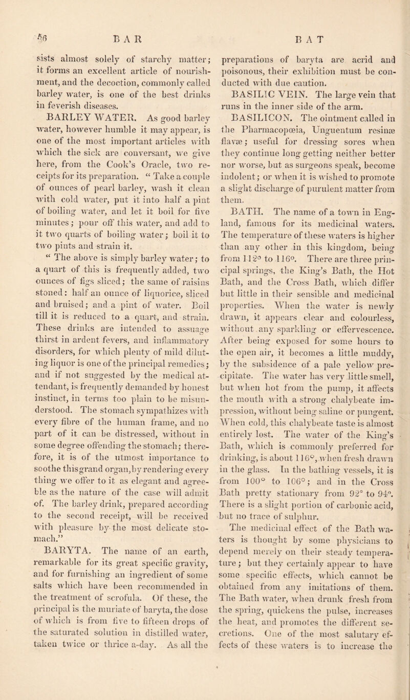 sists almost solely of starchy matter; it forms an excellent article of nourish¬ ment, and the decoction, commonly called barley water, is one of the best drinks in feverish diseases. BARLEY WATER. As good barley water, however humble it may appear, is one of the most important articles with which the sick are conversant, we give here, from the Cook’s Oracle, two re¬ ceipts for its preparation. “ Take a couple of ounces of pearl barley, wash it clean with cold water, put it into half a pint of boiling water, and let it boil for five minutes; pour off' this water, and add to it two quarts of boiling water; boil it to two pints and strain it. “ The above is simply barley water; to a quart of this is frequently added, two ounces of figs sliced; the same of raisins stoned: half an ounce of liquorice, sliced and bruised; and a pint of water. Boil till it is reduced to a quart, and strain. These drinks are intended to assuage thirst in ardent fevers, and inflammatory disorders, for which plenty of mild dilut¬ ing liquor is one of the principal remedies; and if not suggested by the medical at¬ tendant, is frequently demanded by honest instinct, in terms too plain to be misun¬ derstood. The stomach sympathizes with every fibre of the human frame, and no part of it can be distressed, without in some degree offending the stomach; there¬ fore, it is of the utmost importance to soothe this grand organ, by rendering every thing we offer to it as elegant and agree- ble as the nature of the case will admit of. The barley drink, prepared according to the second receipt, will be received with pleasure by the most delicate sto¬ mach.” BARYTA. The name of an earth, remarkable for its great specific gravity, and tor furnishing an ingredient of some salts which have been recommended in the treatment of scrofula. Of these, the principal is the muriate of baryta, the dose or which is from five to fifteen drops of the saturated solution in distilled water, taken twice or thrice a~day. As all the preparations of baryta are acrid and poisonous, their exhibition must be con¬ ducted with due caution. BASILIC VEIN. The large vein that runs in the inner side of the arm. BASILICON. The ointment called in the Pharmacopoeia, Unguentum resinee fiavee; useful for dressing sores when they continue long getting neither better nor worse, but as surgeons speak, become indolent; or when it is wished to promote a slight discharge of purulent matter from them. BATH. The name of a town in Eng- land, famous for its medicinal waters. The temperature of these waters is higher than any other in this kingdom, being from 112° to 116°. There are three prin¬ cipal springs, the King’s Bath, the Hot Bath, and the Cross Bath, which differ but little in their sensible and medicinal properties. When the water is newly drawn, it appears clear and colourless, without any sparkling or effervescence. After being exposed for some hours to the open air, it becomes a little muddy, by the subsidence of a pale yellow pre¬ cipitate. The water has very little smell, but when hot from the pump, it affects the mouth with a strong chalybeate im¬ pression, without being saline or pungent. When cold, this chalybeate taste is almost entirely lost. The water of the King’s Bath, which is commonly preferred for drinking, is about 116°, when fresh drawn in the glass. In the bathing- vessels, it is from 100° to 106°; and in the Cross Bath pretty stationary from 92° to 9f°. There is a slight portion of carbonic acid, but no trace of sulphur. The medicinal eff ect of the Bath wa¬ ters is thought by some physicians to depend merely on their steady tempera¬ ture ; but they certainly appear to have some specific effects, which cannot be obtained from any imitations of them. The Bath water, when drunk fresh from the spring, quickens the pulse, increases the heat, and promotes the different se¬ cretions. One of the most salutary ef¬ fects of these waters is to increase the