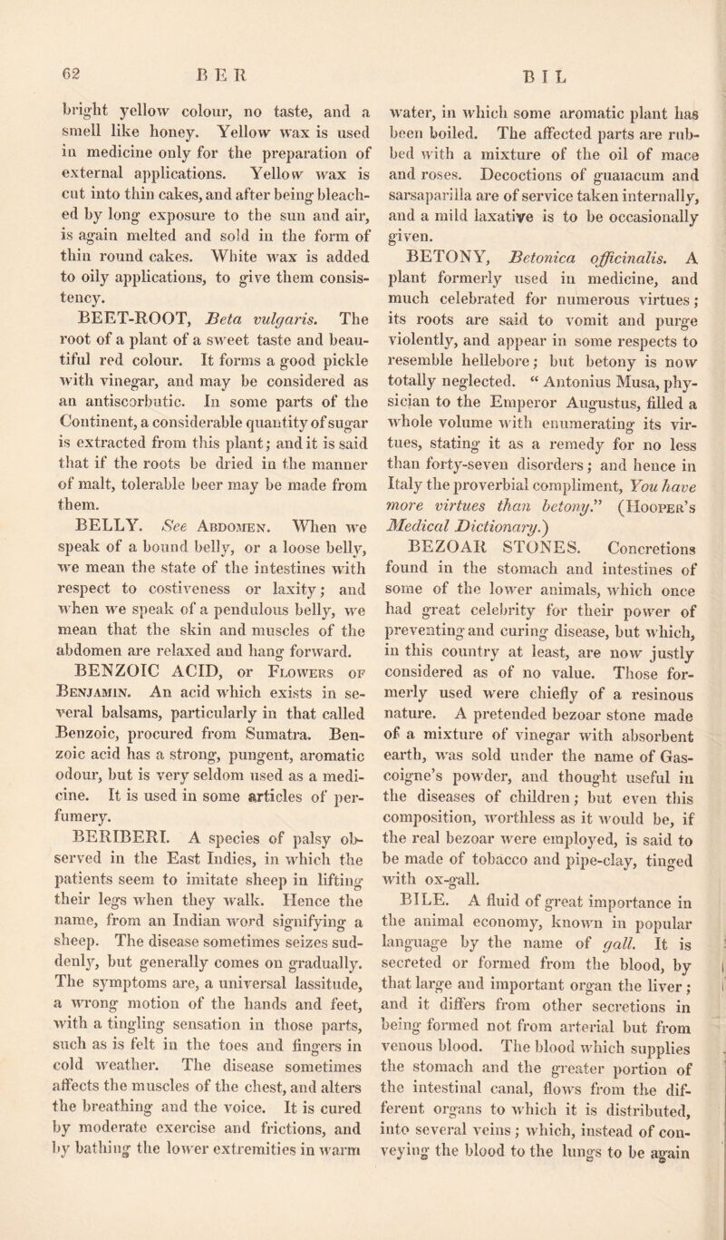 bright yellow colour, no taste, and a smell like honey. Yellow wax is used in medicine only for the preparation of external applications. Yellow wax is cut into thin cakes, and after being bleach¬ ed by long exposure to the sun and air, is again melted and sold in the form of thin round cakes. White wax is added to oily applications, to give them consis¬ tency. BEET-ROOT, Beta vulgaris. The root of a plant of a sweet taste and beau¬ tiful red colour. It forms a good pickle with vinegar, and may be considered as an antiscorbutic. In some parts of the Continent, a considerable quantity of sugar is extracted from this plant; and it is said that if the roots be dried in the manner of malt, tolerable beer may be made from them. BELLY. See Abdomen. When we speak of a bound belly, or a loose belly, we mean the state of the intestines with respect to costiveness or laxity; and w hen we speak of a pendulous belly, we mean that the skin and muscles of the abdomen are relaxed and hang forward. BENZOIC ACID, or Flowers of Benjamin. An acid which exists in se¬ veral balsams, particularly in that called Benzoic, procured from Sumatra. Ben¬ zoic acid has a strong, pungent, aromatic odour, but is very seldom used as a medi¬ cine. It is used in some articles of per¬ fumery. BERIBERI. A species of palsy ob¬ served in the East Indies, in which the patients seem to imitate sheep in lifting their legs when they walk. Hence the name, from an Indian word signifying a sheep. The disease sometimes seizes sud- denly, but generally comes on gradually. The symptoms are, a universal lassitude, a wrong motion of the hands and feet, with a tingling sensation in those parts, such as is felt in the toes and fing-ers in cold weather. The disease sometimes affects the muscles of the chest, and alters the breathing and the voice. It is cured by moderate exercise and frictions, and by bathing the lower extremities in w arm water, in which some aromatic plant has been boiled. The affected parts are rub¬ bed with a mixture of the oil of mace and roses. Decoctions of guaiacum and sarsaparilla are of service taken internally, and a mild laxative is to be occasionally given. BETONY, Betonica officinalis. A plant formerly used in medicine, and much celebrated for numerous virtues ; its roots are said to vomit and purge violently, and appear in some respects to resemble hellebore; but betony is now totally neglected. “ Antonius Musa, phy¬ sician to the Emperor Augustus, filled a whole volume w ith enumerating its vir¬ tues, stating it as a remedy for no less than forty-seven disorders; and hence in Italy the proverbial compliment, You have more virtues than betony.” (Hooper’s Medical Dictionary.) BEZOAR STONES. Concretions found in the stomach and intestines of some of the lower animals, which once had great celebrity for their power of preventing and curing disease, but w hich, in this country at least, are now justly considered as of no value. Those for¬ merly used were chiefly of a resinous nature. A pretended bezoar stone made of a mixture of vinegar with absorbent earth, was sold under the name of Gas¬ coigne’s powder, and thought useful in the diseases of children; but even this composition, worthless as it would be, if the real bezoar wmre employed, is said to be made of tobacco and pipe-clay, tinged with ox-gall. BILE. A fluid of great importance in the animal economy, known in popular language by the name of gall. It is secreted or formed from the blood, by that large and important organ the liver ; and it differs from other secretions in being formed not from arterial but from venous blood. The blood which supplies the stomach and the greater portion of the intestinal canal, flows from the dif¬ ferent organs to which it is distributed, into several veins; which, instead of con¬ veying the blood to the lungs to be again